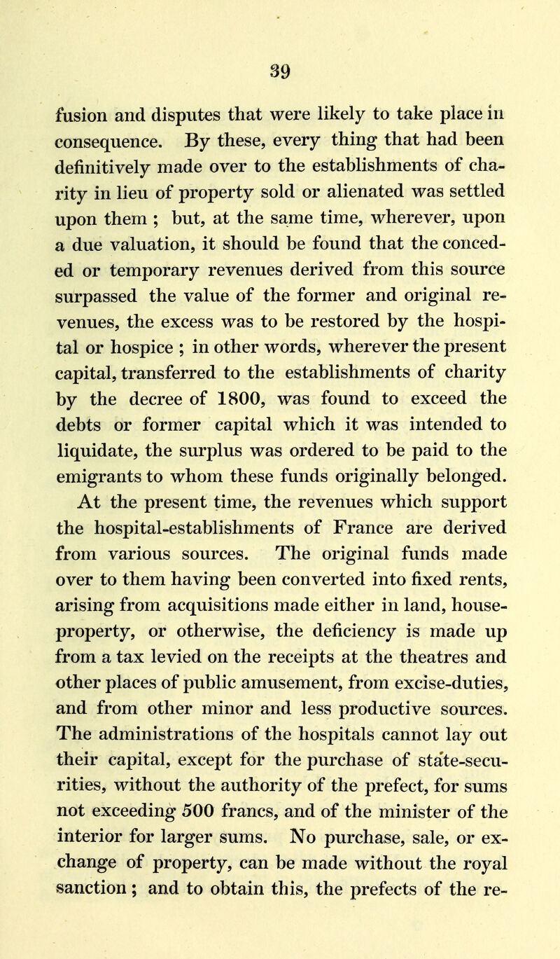 fusion and disputes that were likely to take place in consequence. By these, every thing that had been definitively made over to the establishments of cha- rity in lieu of property sold or alienated was settled upon them ; but, at the same time, wherever, upon a due valuation, it should be found that the conced- ed or temporary revenues derived from this source surpassed the value of the former and original re- venues, the excess was to be restored by the hospi- tal or hospice ; in other words, wherever the present capital, transferred to the establishments of charity by the decree of 1800, was found to exceed the debts or former capital which it was intended to liquidate, the surplus was ordered to be paid to the emigrants to whom these funds originally belonged. At the present time, the revenues which support the hospital-establishments of France are derived from various sources. The original funds made over to them having been converted into fixed rents, arising from acquisitions made either in land, house- property, or otherwise, the deficiency is made up from a tax levied on the receipts at the theatres and other places of public amusement, from excise-duties, and from other minor and less productive sources. The administrations of the hospitals cannot lay out their capital, except for the purchase of state-secu- rities, without the authority of the prefect, for sums not exceeding 500 francs, and of the minister of the interior for larger sums. No purchase, sale, or ex- change of property, can be made without the royal sanction; and to obtain this, the prefects of the re-