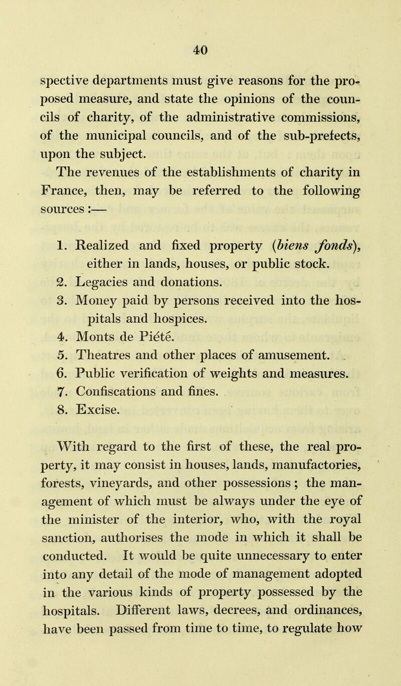 spective departments must give reasons for the pro* posed measure, and state the opinions of the coun- cils of charity, of the administrative commissions, of the municipal councils, and of the sub-prefects, upon the subject. The revenues of the establishments of charity in France, then, may be referred to the following sources:— 1. Realized and fixed property {Mens Jhnds), either in lands, houses, or public stock. Legacies and donations. 3. Money paid by persons received into the hos- pitals and hospices. 4. Monts de Piete. 5. Theatres and other places of amusement. 6. Public verification of weights and measxires. 7. Confiscations and fines. 8. Excise. With regard to the first of these, the real pro- perty, it may consist in houses, lands, manufactories, forests, vineyards, and other possessions; the man- agement of which must be always under the eye of the minister of the interior, who, with the royal sanction, authorises the mode in which it shall be conducted. It would be quite unnecessary to enter into any detail of the mode of management adopted in the various kinds of property possessed by the hospitals. Different laws, decrees, and ordinances, have been passed from time to time, to regulate how