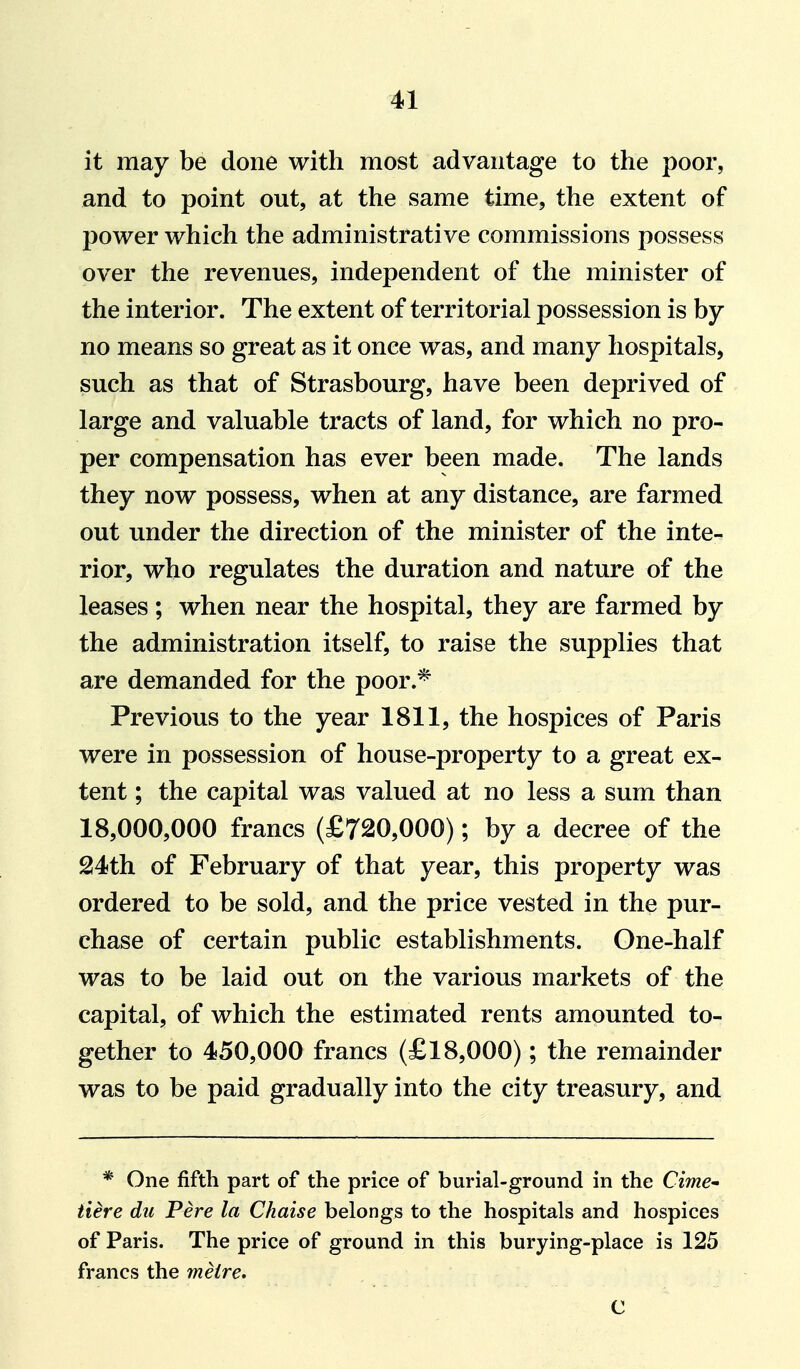 it may be done with most advantage to the poor, and to point out, at the same time, the extent of power which the administrative commissions possess over the revenues, independent of the minister of the interior. The extent of territorial possession is by no means so great as it once was, and many hospitals, such as that of Strasbourg, have been deprived of large and valuable tracts of land, for which no pro- per compensation has ever been made. The lands they now possess, when at any distance, are farmed out under the direction of the minister of the inte- rior, who regulates the duration and nature of the leases; when near the hospital, they are farmed by the administration itself, to raise the supplies that are demanded for the poor.* Previous to the year 1811, the hospices of Paris were in possession of house-property to a great ex- tent ; the capital was valued at no less a sum than 18,000,000 francs (£720,000); by a decree of the 214th of February of that year, this property was ordered to be sold, and the price vested in the pur- chase of certain public establishments. One-half was to be laid out on the various markets of the capital, of which the estimated rents amounted to- gether to 450,000 francs (£18,000); the remainder was to be paid gradually into the city treasury, and * One fifth part of the price of burial-ground in the Cime^ Here du Pere la Chaise belongs to the hospitals and hospices of Paris. The price of ground in this burying-place is 125 francs the metre* C
