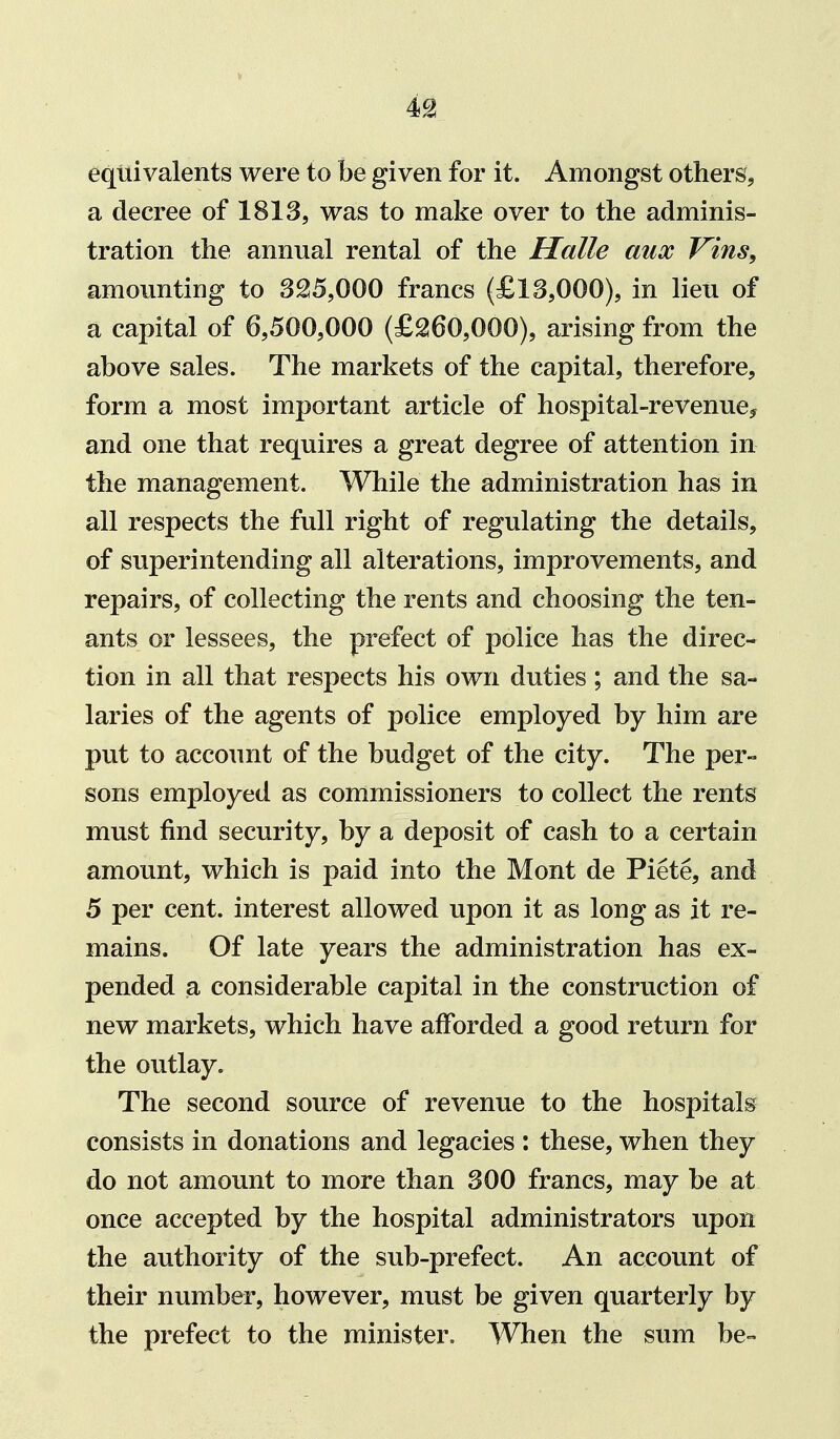 equivalents were to be given for it. Amongst others^ a decree of 1813, was to make over to the adminis- tration the annual rental of the Halle aux Vins, amounting to 325,000 francs (£13,000), in lieu of a capital of 6,500,000 (£260,000), arising from the above sales. The markets of the capital, therefore, form a most important article of hospital-revenue^ and one that requires a great degree of attention in the management. While the administration has in all respects the full right of regulating the details, of superintending all alterations, improvements, and repairs, of collecting the rents and choosing the ten- ants or lessees, the prefect of police has the direc- tion in all that respects his own duties ; and the sa- laries of the agents of police employed by him are put to account of the budget of the city. The per- sons employed as commissioners to collect the rents must find security, by a deposit of cash to a certain amount, which is paid into the Mont de Piete, and 5 per cent, interest allowed upon it as long as it re- mains. Of late years the administration has ex- pended a considerable capital in the construction of new markets, which have afforded a good return for the outlay. The second source of revenue to the hospitals consists in donations and legacies : these, when they do not amount to more than 300 francs, may be at once accepted by the hospital administrators upon the authority of the sub-prefect. An account of their number, however, must be given quarterly by the prefect to the minister. When the sum be-