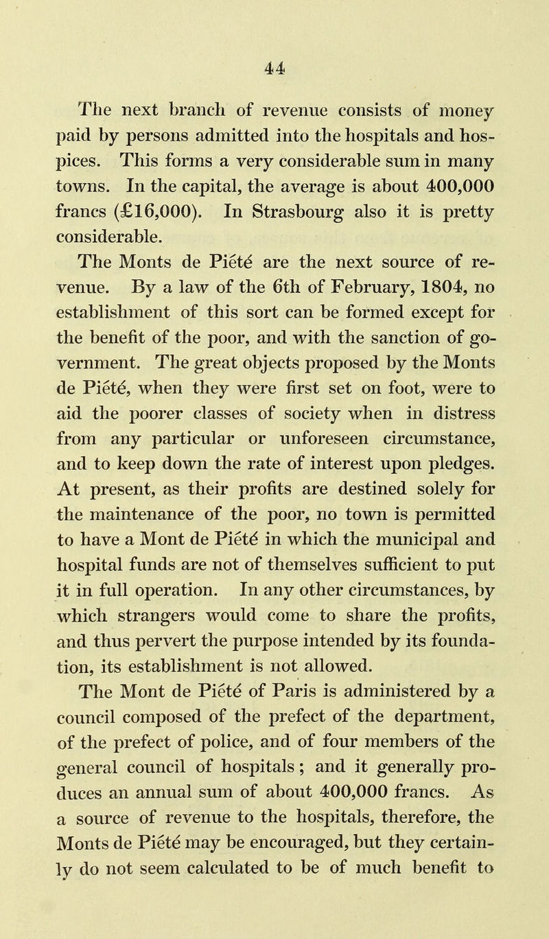 The next branch of revenue consists of money paid by persons admitted into the hospitals and hos- pices. This forms a very considerable sum in many towns. In the capital, the average is about 400,000 francs (£16,000). In Strasbourg also it is pretty considerable. The Monts de Piet^ are the next source of re- venue. By a law of the 6th of February, 1804, no establishment of this sort can be formed except for the benefit of the poor, and with the sanction of go- vernment. The great objects proposed by the Monts de Piete, when they were first set on foot, were to aid the poorer classes of society when in distress from any particular or unforeseen circumstance, and to keep down the rate of interest upon pledges. At present, as their profits are destined solely for the maintenance of the poor, no town is permitted to have a Mont de Pietd in which the municipal and hospital funds are not of themselves sufficient to put it in full operation. In any other circumstances, by which strangers would come to share the profits, and thus pervert the purpose intended by its founda- tion, its establishment is not allowed. The Mont de Piete of Paris is administered by a council composed of the prefect of the department, of the prefect of police, and of four members of the general council of hospitals; and it generally pro- duces an annual sum of about 400,000 francs. As a source of revenue to the hospitals, therefore, the Monts de Piete may be encouraged, but they certain- ly do not seem calculated to be of much benefit to
