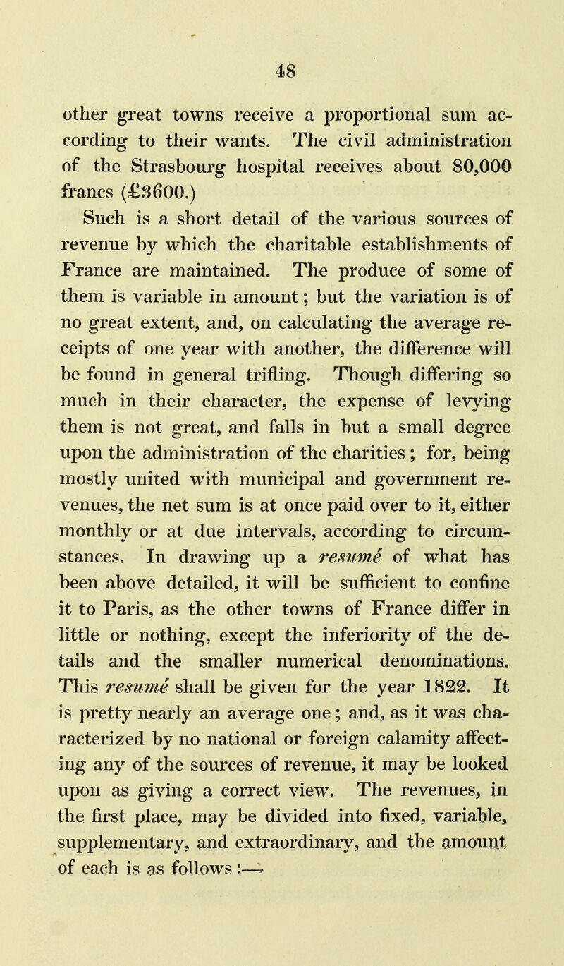 other great towns receive a proportional sum ac- cording to their wants. The civil administration of the Strasbourg hospital receives about 80,000 francs (£3600.) Such is a short detail of the various sources of revenue by which the charitable establishments of France are maintained. The produce of some of them is variable in amount; but the variation is of no great extent, and, on calculating the average re- ceipts of one year with another, the difference will be found in general trifling. Though differing so much in their character, the expense of levying them is not great, and falls in but a small degree upon the administration of the charities ; for, being mostly united with municipal and government re- venues, the net sum is at once paid over to it, either monthly or at due intervals, according to circum- stances. In drawing up a resume of what has been above detailed, it will be sufficient to confine it to Paris, as the other towns of France differ in little or nothing, except the inferiority of the de- tails and the smaller numerical denominations. This resume shall be given for the year 1822. It is pretty nearly an average one ; and, as it was cha- racterized by no national or foreign calamity affect- ing any of the sources of revenue, it may be looked upon as giving a correct view. The revenues, in the first place, may be divided into fixed, variable, supplementary, and extraordinary, and the amount of each is as follows