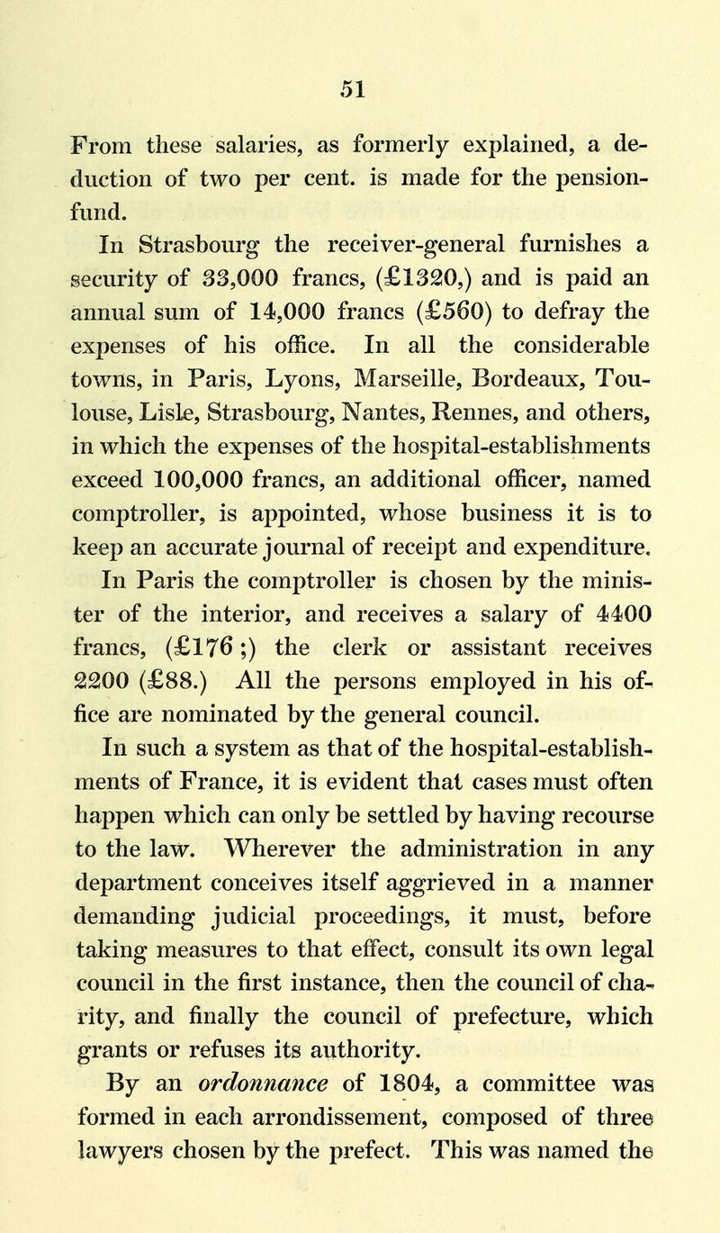 From these salaries, as formerly explained, a de- duction of two per cent, is made for the pension- fund. In Strasbourg the receiver-general furnishes a security of 33,000 francs, (£1320,) and is paid an annual sum of 14,000 francs (£560) to defray the expenses of his office. In all the considerable towns, in Paris, Lyons, Marseille, Bordeaux, Tou- louse, Lisle, Strasbourg, Nantes, Rennes, and others, in which the expenses of the hospital-establishments exceed 100,000 francs, an additional officer, named comptroller, is appointed, whose business it is to keep an accurate journal of receipt and expenditure. In Paris the comptroller is chosen by the minis- ter of the interior, and receives a salary of 4400 francs, (£176;) the clerk or assistant receives 2200 (£88.) All the persons employed in his of-^ fice are nominated by the general council. In such a system as that of the hospital-establish- ments of France, it is evident that cases must often happen which can only be settled by having recourse to the law. Wherever the administration in any department conceives itself aggrieved in a manner demanding judicial proceedings, it must, before taking measures to that effect, consult its own legal council in the first instance, then the council of cha- rity, and finally the council of prefecture, which grants or refuses its authority. By an ordonnance of 1804, a committee was formed in each arrondissement, composed of three lawyers chosen by the prefect. This was named the