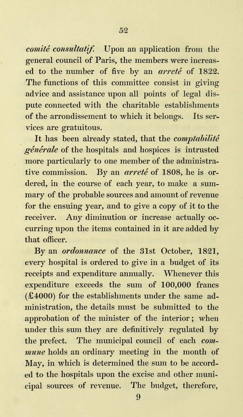 comite consultatif. Upon an application from the general council of Paris, the members were increas- ed to the number of five by an arrete of 1822. The functions of this committee consist in giving advice and assistance upon all points of legal dis- pute connected with the charitable establishments of the arrondissement to which it belongs. Its ser- vices are gratuitous. It has been already stated, that the comptahilite generale of the hospitals and hospices is intrusted more particularly to one member of the administra- tive commission. By an arrete of 1808, he is or- dered, in the course of each year, to make a sum- mary of the probable sources and amount of revenue for the ensuing year, and to give a copy of it to the receiver. Any diminution or increase actually oc- curring upon the items contained in it are added by that officer. By an ordonnance of the 31st October, 1821, every hospital is ordered to give in a budget of its receipts and expenditure annually. Whenever this expenditure exceeds the sum of 100,000 francs (£4000) for the establishments under the same ad- ministration, the details must be submitted to the approbation of the minister of the interior; when under this sum they are definitively regulated by the prefect. The municipal council of each com- mune holds an ordinary meeting in the month of May, in which is determined the sum to be accord- ed to the hospitals upon the excise and other muni- cipal sources of revenue. The budget, therefore, 9
