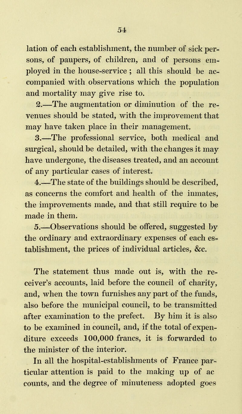 lation of each establishment, the number of sick per- sons, of paupers, of children, and of persons em- ployed in the house-service ; all this should be ac- companied with observations which the population and mortality may give rise to. 2. —The augmentation or diminution of the re- venues should be stated, with the improvement that may have taken place in their management. 3. —The professional service, both medical and surgical, should be detailed, with the changes it may have undergone, the diseases treated, and an account of any particular cases of interest. 4. —The state of the buildings should be described, as concerns the comfort and health of the inmates, the improvements made, and that still require to be made in them. 5. —Observations should be offered, suggested by the ordinary and extraordinary expenses of each es^ tablishment, the prices of individual articles, &c. The statement thus made out is, with the re- ceiver's accounts, laid before the council of charity, and, when the town furnishes any part of the funds, also before the municipal council, to be transmitted after examination to the prefect. By him it is also to be examined in council, and, if the total of expen- diture exceeds 100,000 francs, it is forwarded to the minister of the interior. In all the hospital-establishments of France par- ticular attention is paid to the making up of ac counts, and the degree of minuteness adopted goes