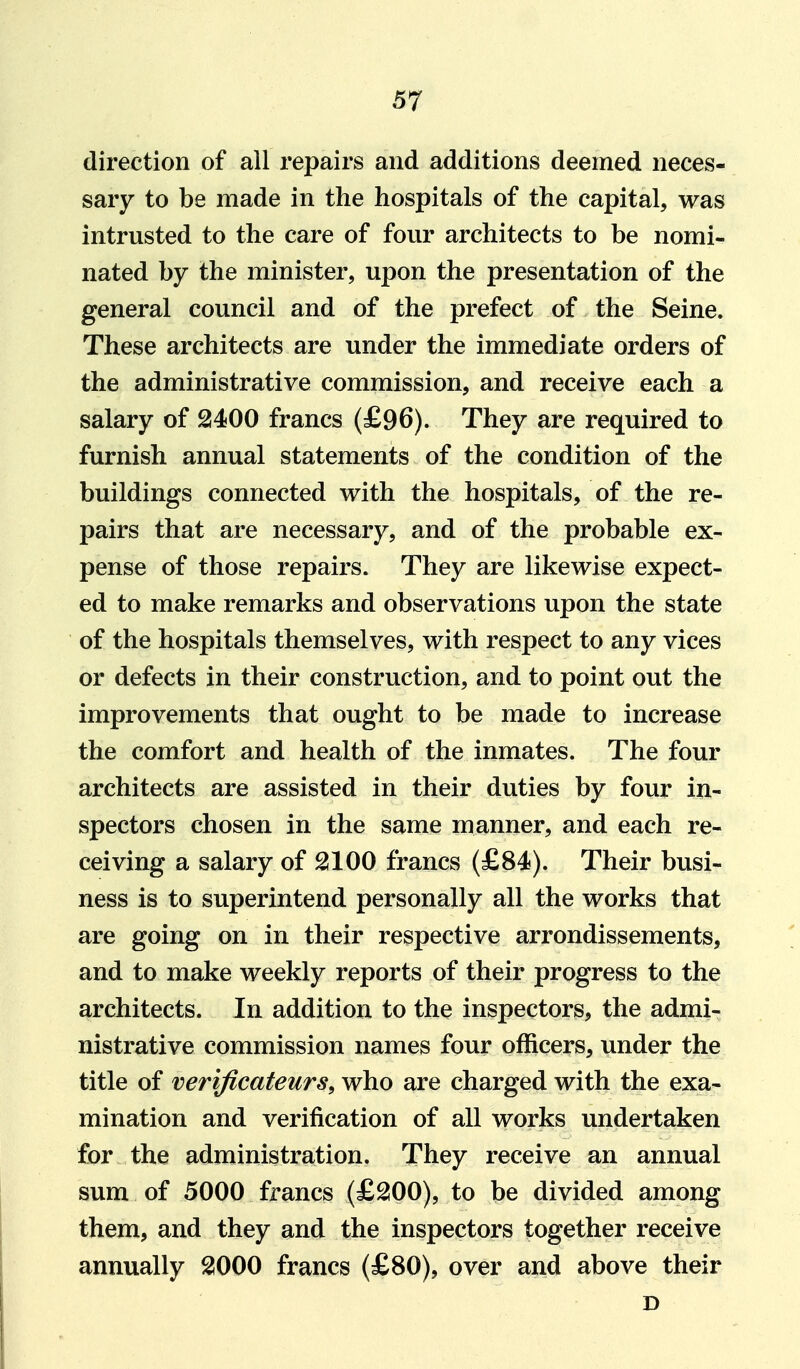 direction of all repairs and additions deemed neces- sary to be made in the hospitals of the capital, was intrusted to the care of four architects to be nomi- nated by the minister, upon the presentation of the general council and of the prefect of the Seine. These architects are under the immediate orders of the administrative commission, and receive each a salary of 2400 francs (£96). They are required to furnish annual statements of the condition of the buildings connected with the hospitals, of the re- pairs that are necessary, and of the probable ex- pense of those repairs. They are likewise expect- ed to make remarks and observations upon the state of the hospitals themselves, with respect to any vices or defects in their construction, and to point out the improvements that ought to be made to increase the comfort and health of the inmates. The four architects are assisted in their duties by four in- spectors chosen in the same manner, and each re- ceiving a salary of 2100 francs (£84). Their busi- ness is to superintend personally all the works that are going on in their respective arrondissements, and to make weekly reports of their progress to the architects. In addition to the inspectors, the admi- nistrative commission names four officers, under the title of verijicateurs, who are charged with the exa- mination and verification of all works undertaken for the administration. They receive an annual sum of 5000 francs (£200), to be divided among them, and they and the inspectors together receive annually 2000 francs (£80), over and above their