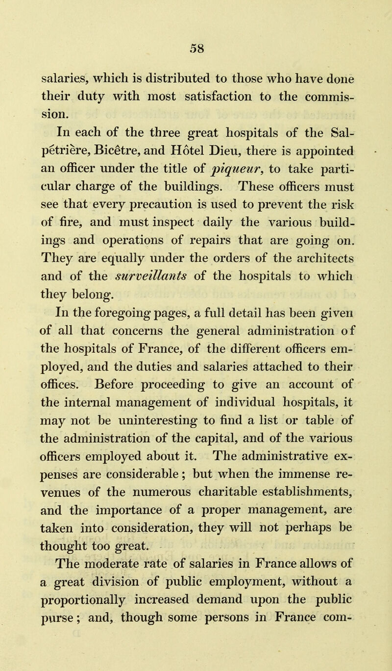 salaries, which is distributed to those who have done their duty with most satisfaction to the commis- sion. In each of the three great hospitals of the Sal- petriere, Bic^tre, and Hotel Dieu, there is appointed an officer under the title of piqueur, to take parti- cular charge of the buildings. These officers must see that every precaution is used to prevent the risk of fire, and must inspect daily the various build- ings and operations of repairs that are going on. They are equally under the orders of the architects and of the surveillants of the hospitals to which they belong. In the foregoing pages, a full detail has been given of all that concerns the general administration of the hospitals of France, of the different officers em- ployed, and the duties and salaries attached to their offices. Before proceeding to give an account of the internal management of individual hospitals, it may not be uninteresting to find a list or table of the administration of the capital, and of the various officers employed about it. The administrative ex- penses are considerable; but when the immense re- venues of the numerous charitable establishments, and the importance of a proper management, are taken into consideration, they will not perhaps be thought too great. The moderate rate of salaries in France allows of a great division of public employment, without a proportionally increased demand upon the public purse; and, though some persons in France com-
