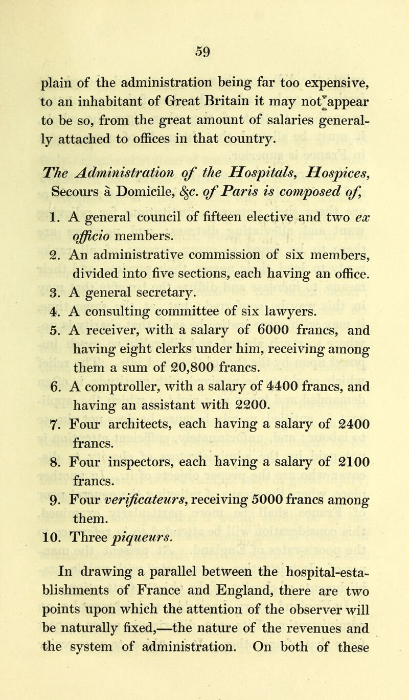 plain of the administration being far too expensive, to an inhabitant of Great Britain it may not^appear to be so, from the great amount of salaries general- ly attached to offices in that country. The Administration of the Hospitals, Hospices, Secours a Domicile, S^p, of Paris is composed of 1. A general council of fifteen elective and two ex officio members. An administrative commission of six members, divided into five sections, each having an office. 3. A general secretary. 4. A consulting committee of six lawyers. 5. A receiver, with a salary of 6000 francs, and having eight clerks under him, receiving among them a sum of ^0,800 francs. 6. A comptroller, with a salary of 4400 francs, and having an assistant with SSOO. 7. Four architects, each having a salary of 2400 francs. 8. Four inspectors, each having a salary of 2100 francs. 9. Four verificateurs, receiving 5000 francs among them. 10. Three piqueurs. In drawing a parallel between the hospital-esta- blishments of France and England, there are two points upon which the attention of the observer will be naturally fixed,—the nature of the revenues and the system of administration. On both of these