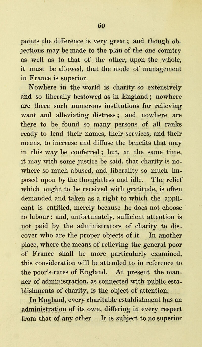 points the difference is very great; and though ob- jections may be made to the plan of the one country as well as to that of the other, upon the whole, it must be allowed, that the mode of management in France is superior. Nowhere in the world is charity so extensively and so liberally bestowed as in England; nowhere are there such numerous institutions for relieving want and alleviating distress ; and nowhere are there to be found so many persons of all ranks ready to lend their names, their services, and their means, to increase and diffuse the benefits that may in this way be conferred; but, at the same time, it may with some justice be said, that charity is no- where so much abused, and liberality so much im- posed upon by the thoughtless and idle. The relief which ought to be received with gratitude, is often demanded and taken as a right to which the appli- cant is entitled, merely because he does not choose to labour; and, unfortunately, sufficient attention is not paid by the administrators of charity to dis- cover who are the proper objects of it. In another place, where the means of relieving the general poor of France shall be more particularly examined, this consideration will be attended to in reference to the poor's-rates of England. At present the man- ner of administration, as connected with public esta- blishments of charity, is the object of attention. In England, every charitable establishment has an administration of its own, differing in every respect from that of any other. It is subject to no superior