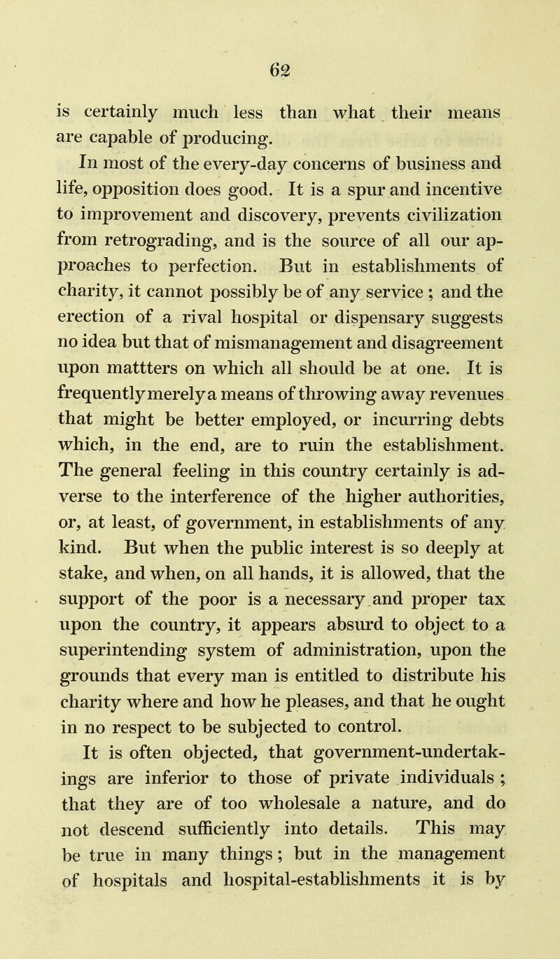 is certainly much less than what their means are capable of producing. In most of the every-day concerns of business and life, opposition does good. It is a spur and incentive to improvement and discovery, prevents civilization from retrograding, and is the source of all our ap- proaches to perfection. But in establishments of charity, it cannot possibly be of any service ; and the erection of a rival hospital or dispensary suggests no idea but that of mismanagement and disagreement upon mattters on which all should be at one. It is frequently merely a means of throwing away revenues that might be better employed, or incurring debts which, in the end, are to ruin the establishment. The general feeling in this country certainly is ad- verse to the interference of the higher authorities, or, at least, of government, in establishments of any kind. But when the public interest is so deeply at stake, and when, on all hands, it is allowed, that the support of the poor is a necessary and proper tax upon the country, it appears absurd to object to a superintending system of administration, upon the grounds that every man is entitled to distribute his charity where and how he pleases, and that he ought in no respect to be subjected to control. It is often objected, that government-undertak- ings are inferior to those of private individuals ; that they are of too wholesale a nature, and do not descend sufficiently into details. This may be true in many things ; but in the management of hospitals and hospital-establishments it is by