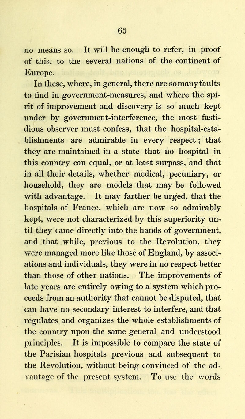 no means so. It will be enough to i^efer, in proof of this, to the several nations of the continent of Europe. In these, where, in general, there are so many faults to find in government-measures, and where the spi- rit of improvement and discovery is so much kept under by government-interference, the most fasti- dious observer must confess, that the hospital-esta- blishments are admirable in every respect; that they are maintained in a state that no hospital in this country can equal, or at least surpass, and that in all their details, whether medical, pecuniary, or household, they are models that may be followed with advantage. It may farther be urged, that the hospitals of France, which are now so admirably kept, were not characterized by this superiority un- til they came directly into the hands of government, and that while, previous to the Revolution, they were managed more like those of England, by associ- ations and individuals, they were in no respect better than those of other nations. The improvements of late years are entirely owing to a system which pro- ceeds from an authority that cannot be disputed, that can have no secondary interest to interfere, and that regulates and organizes the whole establishments of the country upon the same general and understood principles. It is impossible to compare the state of the Parisian hospitals previous and subsequent to the Revolution, without being convinced of the ad- vantage of the present system. To use the words