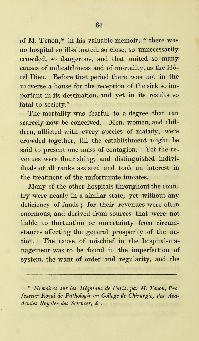 of M. Tenon,* in his valuable memoir,  there was no hospital so ill-situated, so close, so unnecessarily crowded, so dangerous, and that united so many causes of unhealthiness and of mortality, as the Ho- tel Dieu. Before that period there was not in the universe a house for the reception of the sick so im- portant in its destination, and yet in its results so fatal to society. The mortality was fearful to a degree that can scarcely now be conceived. Men, women, and chil- dren, afflicted with every species of malady, were crowded together, till the establishment might be said to present one mass of contagion. Yet the re- venues were flourishing, and distinguished indivi- duals of all ranks assisted and took an interest in the treatment of the unfortunate inmates. Many of the other hospitals throughout the coun- try were nearly in a similar state, yet without any deficiency of funds ; for their revenues were often enormous, and derived from sources that were not liable to fluctuation or uncertainty from circum- stances affecting the general prosperity of the na- tion. The cause of mischief in the hospital-ma- nagement was to be found in the imperfection of system, the want of order and regularity, and the * Memoires sur les Hdpitaux de Paris, par M. Tenon, Pro- fesseur Royal de Pathologie au College de Ckirurgie, des Aca- demies Hoyales des Sciences, S^c,
