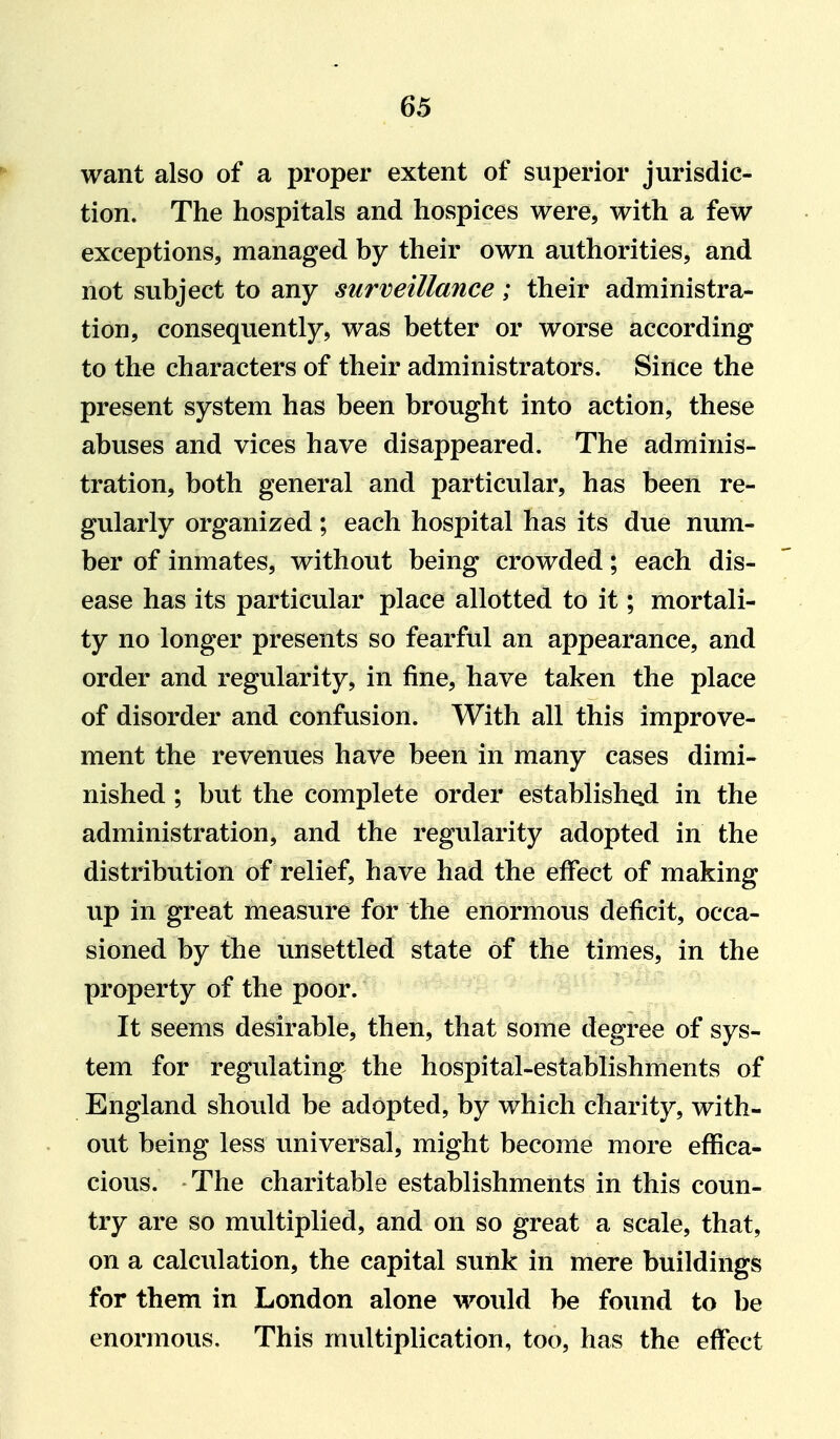 want also of a proper extent of superior jurisdic- tion. The hospitals and hospices were, with a few exceptions, managed by their own authorities, and not subject to any surveillance; their administra- tion, consequently, was better or worse according to the characters of their administrators. Since the present system has been brought into action, these abuses and vices have disappeared. The adminis- tration, both general and particular, has been re- gularly organized; each hospital has its due num- ber of inmates, without being crowded; each dis- ease has its particular place allotted to it; mortali- ty no longer presents so fearful an appearance, and order and regularity, in fine, have taken the place of disorder and confusion. With all this improve- ment the revenues have been in many cases dimi- nished ; but the complete order established in the administration, and the regularity adopted in the distribution of relief, have had the effect of making up in great measure for the enormous deficit, occa- sioned by the unsettled state of the times, in the property of the poor. It seems desirable, then, that some degree of sys- tem for regulating the hospital-establishments of England should be adopted, by which charity, with- out being less universal, might become more effica- cious. The charitable establishments in this coun- try are so multiplied, and on so great a scale, that, on a calculation, the capital suiik in mere buildings for them in London alone would be found to be enormous. This multiplication, too, has the effect
