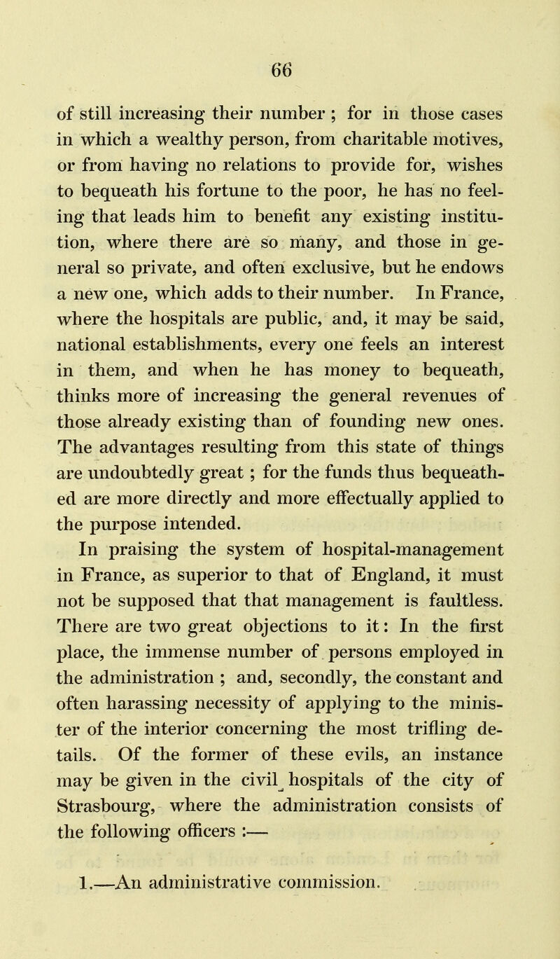 of still increasing their number ; for in those cases in which a wealthy person, from charitable motives, or from having no relations to provide for, wishes to bequeath his fortune to the poor, he has no feel- ing that leads him to benefit any existing institu- tion, where there are so rnany, and those in ge- neral so private, and often exclusive, but he endows a new one, which adds to their number. In France, where the hospitals are public, and, it may be said, national establishments, every one feels an interest in them, and when he has money to bequeath, thinks more of increasing the general revenues of those already existing than of founding new ones. The advantages resulting from this state of things are undoubtedly great; for the funds thus bequeath- ed are more directly and more effectually applied to the purpose intended. In praising the system of hospital-management in France, as superior to that of England, it must not be supposed that that management is faultless. There are two great objections to it: In the first place, the immense number of persons employed in the administration ; and, secondly, the constant and often harassing necessity of applying to the minis- ter of the interior concerning the most trifling de- tails. Of the former of these evils, an instance may be given in the civil^ hospitals of the city of Strasbourg, where the administration consists of the following officers :— 1.—An administrative commission.
