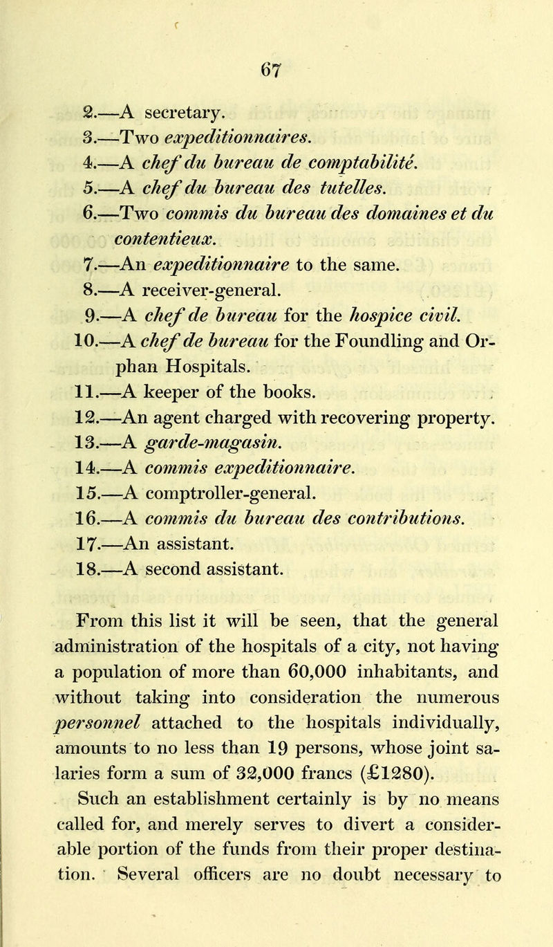 2. —A secretary. 3. —Two expeditionnaires. 4. —A chef du bureau de comptabilite. 5. —^A chef du bureau des tutelles, 6. —Two commis du bureau des domaines et du contentieux. 7. —An expeditionnaire to the same. 8. —^A receiver-general. 9. —A chef de bureau for the hospice civil. 10. —A chef de bureau for the Foundling and Or- phan Hospitals. 11. —^A keeper of the books. 12. —An agent charged with recovering property. 13. —^A garde-magasin, 14. —A commis expeditionnaire. 15. —A comptroller-general. 16. —A commis du bureau des contributions. 17. —^An assistant. 18. —A second assistant. From this list it will be seen, that the general administration of the hospitals of a city, not having a population of more than 60,000 inhabitants, and without taking into consideration the numerous personnel attached to the hospitals individually, amounts to no less than 19 persons, whose joint sa- laries form a sum of 32,000 francs (£1280). Such an establishment certainly is by no means called for, and merely serves to divert a consider- able portion of the funds from their proper destina- tion. Several officers are no doubt necessary to
