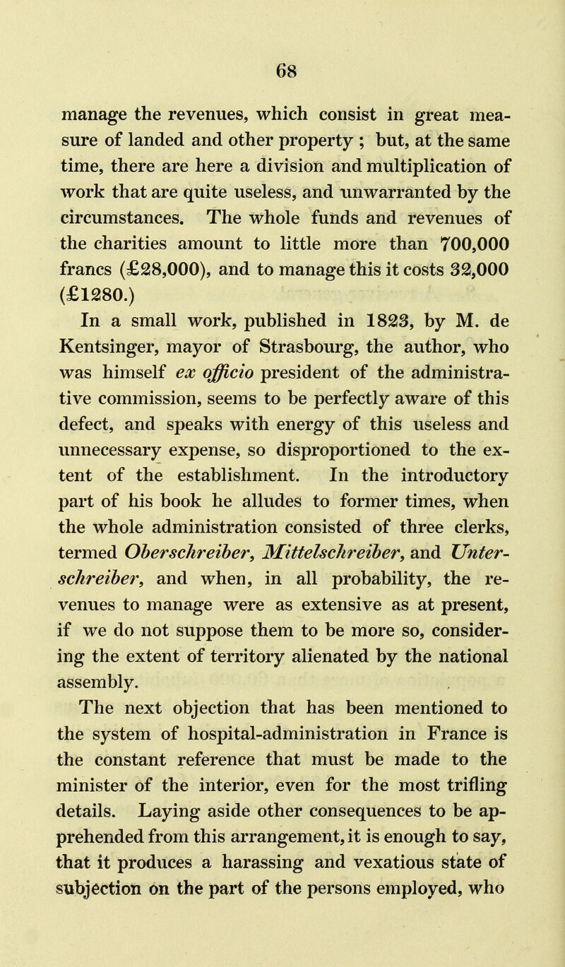 manage the revenues, which consist in great mea- sure of landed and other property ; but, at the same time, there are here a division and multiplication of work that are quite useless, and unwarranted by the circumstances. The whole funds and revenues of the charities amount to little more than 700,000 francs (£2i8,000), and to manage this it costs 32,000 (£1280.) In a small work, published in 18213, by M. de Kentsinger, mayor of Strasbourg, the author, who was himself ex officio president of the administra- tive commission, seems to be perfectly aware of this defect, and speaks with energy of this useless and unnecessary expense, so disproportioned to the ex- tent of the establishment. In the introductory part of his book he alludes to former times, when the whole administration consisted of three clerks* termed Oherschreiher, Mittelschreibery and Unter- schreihe7\ and when, in all probability, the re- venues to manage were as extensive as at present, if we do not suppose them to be more so, consider- ing the extent of territory alienated by the national assembly. The next objection that has been mentioned to the system of hospital-administration in France is the constant reference that must be made to the minister of the interior, even for the most trifling details. Laying aside other consequences to be ap- prehended from this arrangement, it is enough to say, that it produces a harassing and vexatious state of subjection on the part of the persons employed, who