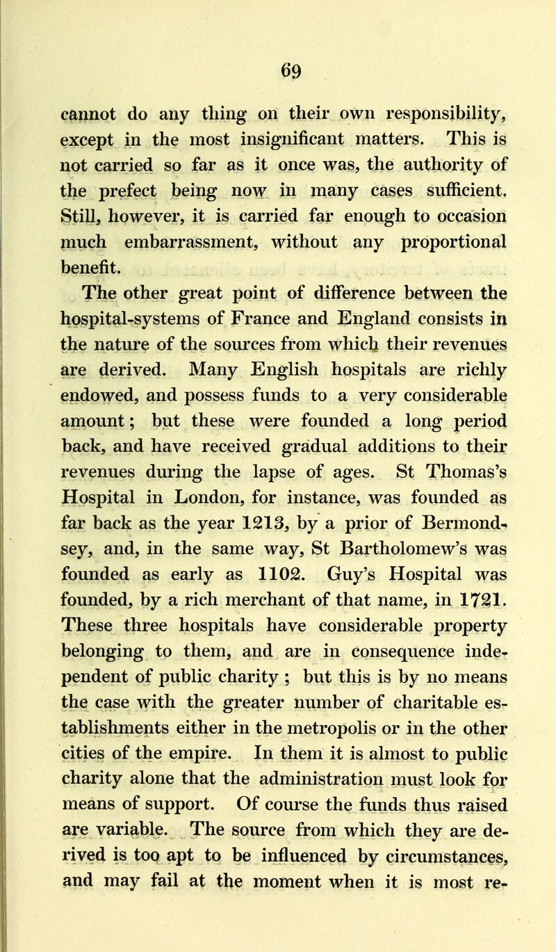 cannot do any thing on their own responsibility, except in the most insignificant matters. This is not carried so far as it once was, the authority of the prefect being now in many cases sufficient. Still, however, it is carried far enough to occasion much embarrassment, without any proportional benefit. The other great point of difference between the hospital-systems of France and England consists in the nature of the sources from whiclj their revenues are derived. Many English hospitals are richly endowed, and possess funds to a very considerable amount; but these were founded a long period back, and have received gradual additions to their revenues during the lapse of ages. St Thomas's Hospital in London, for instance, was founded as far back as the year 1213, by a prior of Bermond- sey, and, in the same way, St Bartholomew's was founded as early as 1102. Guy's Hospital was founded, by a rich merchant of that name, in 1721. These three hospitals have considerable property belonging to them, and are in consequence inde- pendent of public charity ; but this is by no means the case with the greater number of charitable es- tablishments either in the metropolis or in the other cities of the empire. In them it is almost to public charity alone that the administration must look for means of support. Of course the funds thus raised are variable. The source from which they are de- rived is too apt to be influenced by circumstances, and may fail at the moment when it is most re-