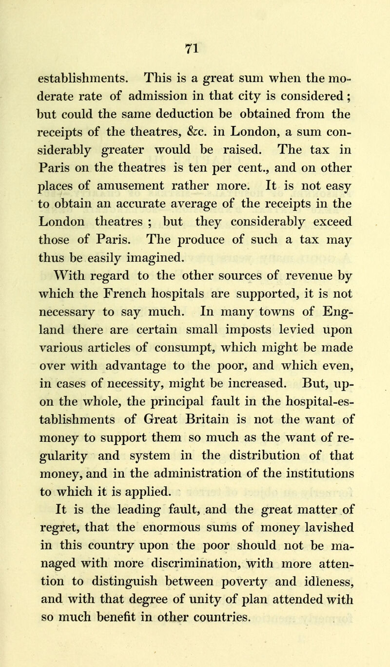 establishments. This is a great sum when the mo- derate rate of admission in that city is considered; but could the same deduction be obtained from the receipts of the theatres, &c. in London, a sum con- siderably greater would be raised. The tax in Paris on the theatres is ten per cent., and on other places of amusement rather more. It is not easy to obtain an accurate average of the receipts in the London theatres ; but they considerably exceed those of Paris. The produce of such a tax may thus be easily imagined. With regard to the other sources of revenue by which the French hospitals are supported, it is not necessary to say much. In many towns of Eng- land there are certain small imposts levied upon various articles of consumpt, which might be made over with advantage to the poor, and which even, in cases of necessity, might be increased. But, up- on the whole, the principal fault in the hospital-es- tablishments of Great Britain is not the want of money to support them so much as the want of re- gularity and system in the distribution of that money, and in the administration of the institutions to which it is applied. It is the leading fault, and the great matter of regret, that the enormous sums of money lavished in this country upon the poor should not be ma- naged with more discrimination, with more atten- tion to distinguish between poverty and idleness, and with that degree of unity of plan attended with so much benefit in other countries.