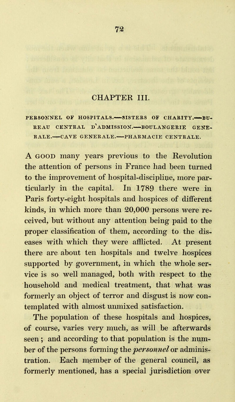 CHAPTER III. PERSONNEL OF HOSPITALS. SISTERS OF CHARITY.—BU- REAU CENTRAL ©'admission. BOULANGERIE GENE- RALE. CAVE GENERALE. PHARMACIE CENTRALE. A GOOD many years previous to the Revolution the attention of persons in France had been turned to the improvement of hospital-discipline, more par- ticularly in the capital. In 1789 there were in Paris forty-eight hospitals and hospices of different kinds, in which more than 210,000 persons were re- ceived, but without any attention being paid to the proper classification of them, according to the dis^ eases with which they were afflicted. At present there are about ten hospitals and twelve hospices supported by government, in which the whole ser- vice is so well managed, both with respect to the household and medical treatment, that what was formerly an object of terror and disgust is now con- templated with almost unmixed satisfaction. The population of these hospitals and hospices, of course, varies very much, as will be afterwards seen; and according to that population is the num- ber of the persons forming the personnel or adminis- tration. Each member of the general council, as formerly mentioned, has a special jurisdiction over