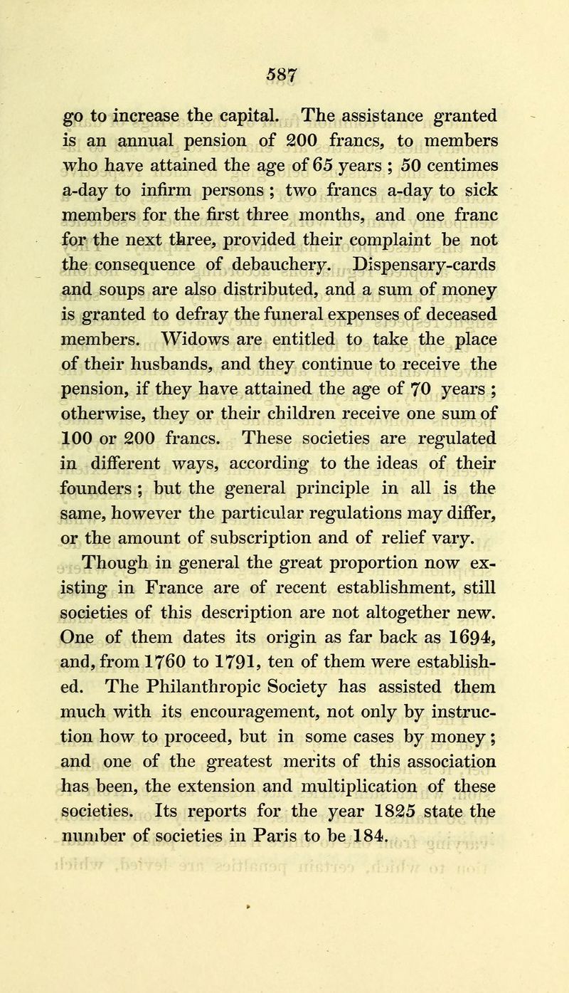 go to increase the capital. The assistance granted is an annual pension of 200 francs, to members who have attained the age of 65 years ; 50 centimes a-day to infirm persons ; two francs a-day to sick members for the first three months, and one franc for the next three, provided their complaint be not the consequence of debauchery. Dispensary-cards and soups are also distributed, and a sum of money is granted to defray the funeral expenses of deceased members. Widows are entitled to take the place of their husbands, and they continue to receive the pension, if they have attained the age of 70 years ; otherwise, they or their children receive one sum of 100 or 200 francs. These societies are regulated in different ways, according to the ideas of their founders ; but the general principle in all is the same, however the particular regulations may differ, or the amount of subscription and of relief vary. Though in general the great proportion now ex- isting in France are of recent establishment, still societies of this description are not altogether new. One of them dates its origin as far back as 1694, and, from 1760 to 1791? ten of them were establish- ed. The Philanthropic Society has assisted them much with its encouragement, not only by instruc- tion how to proceed, but in some cases by money; and one of the greatest merits of this association has been, the extension and multiplication of these societies. Its reports for the year 1825 state the number of societies in Paris to be 184.
