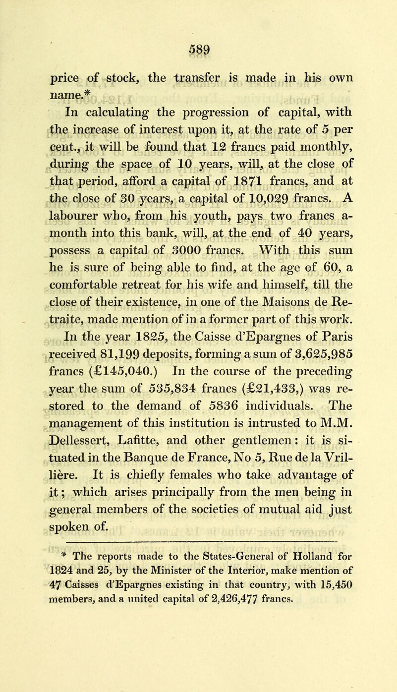 price of stock, the transfer is made in his own name.* In calculating the progression of capital, with the increase of interest upon it, at the rate of 5 per cent., it will be found that 12! francs paid monthly, during the space of 10 years, will, at the close of jtbat period, afford a capital of 1871 francs, and at the close of 30 years, a capital of 10,029 francs. A labourer who, from his youth, pays two francs a- month into this bank, will, at the end of 40 years, possess a capital of 3000 francs. With this sum he is sure of being able to find, at the age of 60, a comfortable retreat for his wife and himself, till the close of their existence, in one of the Maisons de Re- ,^raite, made mention of in a former part of this work. , In the year 1825, the Caisse d'Epargnes of Paris received 81,199 deposits, forming a sum of 3,625,985 francs (£145,040.) In the course of the preceding year the sum of 535,834 francs (£21,433,) was re- stored to the demand of 5836 individuals. The management of this institution is intrusted to M.M. Dellessert, Lafitte, and other gentlemen: it is si- tuated in the Banque de France, No 5, Rue de la Vril- liere. It is chiefly females who take advantage of it; which arises principally from the men being in general members of the societies of mutual aid just spoken of. * The reports made to the States-General of Holland for 1824 and 25, by the Minister of the Interior, make mention of 47 Caisses d'Epargnes existing in that country, with 15,450 members, and a united capital of 2,426,477 francs.