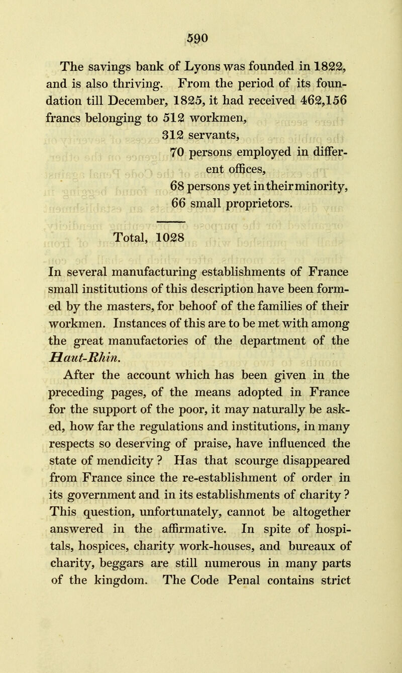 The savings l)ank of Lyons was founded in 1822!, and is also thriving. From the period of its foun- dation till December, 1825, it had received 462!,156 francs belonging to 512! workmen, 312 servants, 70 persons employed in differ- ent offices, 68 persons yet in their minority, 66 small proprietors. Total, 1028 In several manufacturing establishments of France small institutions of this description have been form- ed by the masters, for behoof of the families of their workmen. Instances of this are to be met with among the great manufactories of the department of the Haut-Rhin, After the account which has been given in the preceding pages, of the means adopted in France for the support of the poor, it may naturally be ask- ed, how far the regulations and institutions, in many respects so deserving of praise, have influenced the state of mendicity ? Has that scourge disappeared from France since the re-establishment of order in its government and in its establishments of charity ? This question, unfortunately, cannot be altogether answered in the affirmative. In spite of hospi- tals, hospices, charity work-houses, and bureaux of charity, beggars are still numerous in many parts of the kingdom. The Code Penal contains strict
