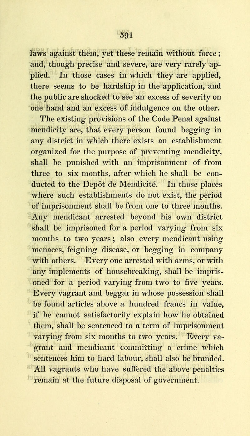 laws against them, yet these remain without force; and, though precise and severe, are very rarely ap- plied. In those cases in which they are applied, there seems to be hardship in the application, and the public are shocked to see an excess of severity on one hand and an excess of indulgence on the other. The existing provisions of the Code Penal against mendicity are, that every person found begging in any district in which there exists an establishment organized for the purpose of preventing mendicity, shall be punished with an imprisonment of from three to six months, after which he shall be con- ducted to the Depot de Mendicite. In those places where such establishments do not exist, the period of imprisonment shall be from one to three months, oifiny mendicant arrested beyond his own district shall be imprisoned for a period varying from six months to two years; also every mendicant using menaces, feigning disease, or begging in company with others. Every one arrested with arms, or with any implements of housebreaking, shall be impris- oned for a period varying from two to five years. Every vagrant and beggar in whose possession shall be found articles above a hundred francs in value, if he cannot satisfactorily explain how he obtained them, shall be sentenced to a term of imprisonment varying from six months to two years. Every va- ' grant and mendicant committing a crime which sentences him to hard labour, shall also be branded. All vagrants who have suffered the above penalties ^' remain at the future disposal of government.