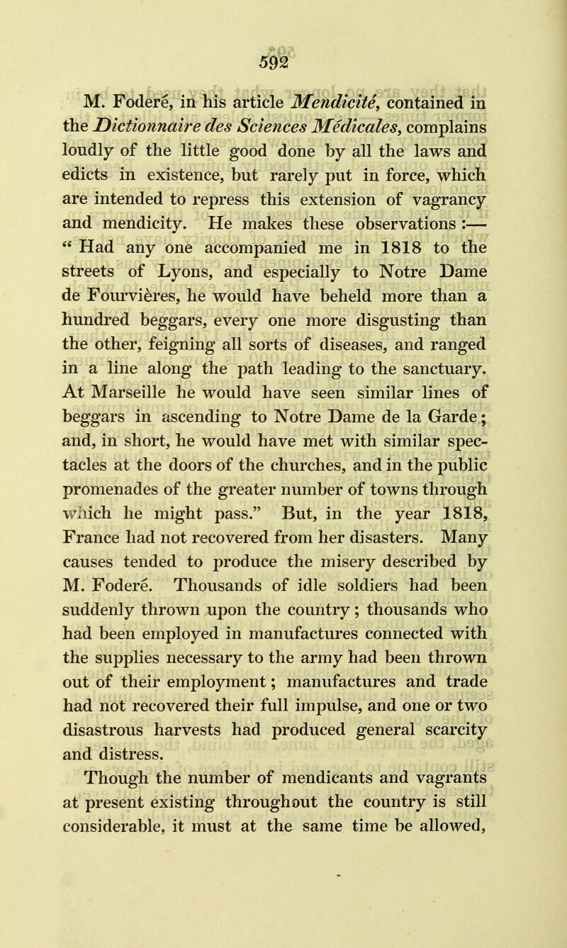 M. Fodere, in his article Mendicite, contained in the JDictionnaire des Sciences Medicales, complains loudly of the little good done by all the laws and edicts in existence, but rarely put in force, which are intended to repress this extension of vagrancy and mendicity. He makes these observations :—• Had any one accompanied me in 1818 to the streets of Lyons, and especially to Notre Dame de Fourvieres, he would have beheld more than a hundred beggars, every one more disgusting than the other, feigning all sorts of diseases, and ranged in a line along the path leading to the sanctuary. At Marseille he would have seen similar lines of beggars in ascending to Notre Dame de la Garde; and, in short, he would have met with similar spec- tacles at the doors of the churches, and in the public promenades of the greater number of towns through which he might pass. But, in the year 1818, France had not recovered from her disasters. Many causes tended to produce the misery described by M. Fodere. Thousands of idle soldiers had been suddenly thrown upon the country; thousands who had been employed in manufactures connected with the supplies necessary to the army had been thrown out of their employment; manufactures and trade had not recovered their full impulse, and one or two disastrous harvests had produced general scarcity and distress. Though the number of mendicants and vagrants at present existing throughout the country is still considerable, it must at the same time be allowed,
