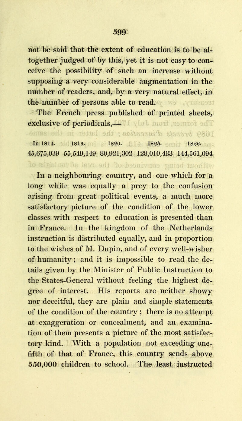 not be said that the extent of education is to be al- together judged of by this, yet it is not easy to con- ceive the possibility of such an increase without supposing a very considerable augmentation in the number of readers, and, by a very natural effect, in the number of persons able to read. The French press published of printed sheets, exclusive of periodicals,— In 1814. 1815. 1820. 1825. 1826. 45,675,039 55,549,149 80,921,302 128,010,483 144,561,094 In a neighbouring country, and one which for a long while was equally a prey to the confusion arising from great political events, a much more satisfactory picture of the condition of the lower classes with respect to education is presented than in France. In the kingdom of the Netherlands instruction is distributed equally, and in proportion to the wishes of M. Dupin, and of every well-wisher of humanity; and it is impossible to read the de- tails given by the Minister of Public Instruction to the States-General without feeling the highest de- gree of interest. His reports are neither showy nor deceitful, they are plain and simple statements of the condition of the country ; there is no attempt at exaggeration or concealment, and an examina- tion of them presents a picture of the most satisfac- tory kind. With a population not exceeding one- fifth of that of France, this country sends above 550,000 children to school. The least instructed