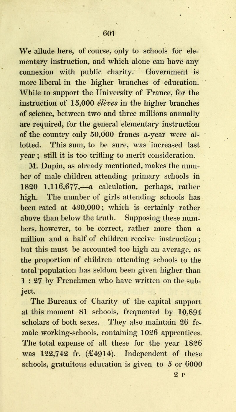 60:1 We allude here, of course, only to schools for ele- mentary instruction, and which alone can have any connexion with public charity. Government is more liberal in the higher branches of education. While to support the University of France, for the instruction of 15,000 eleves in the higher branches of science, between two and three millions annually are required, for the general elementary instruction of the country only 50,000 francs a-year were al- lotted. This sum, to be sure, was increased last year ; still it is too trifling to merit consideration. M. Dupin, as already mentioned, makes the num- ber of male children attending primary schools in 18S0 1,116,677?—a calculation, perhaps, rather high. The number of girls attending schools has been rated at 430,000; which is certainly rather above than below the truth. Supposing these num- bers, however, to be correct, rather more than a million and a half of children receive instruction; but this must be accounted too high an average, as the proportion of children attending schools to the total population has seldom been given higher than 1 : 2! 7 by Frenchmen who have written on the sub- ject. The Bureaux of Charity of the capital support at this moment 81 schools, frequented by 10,894 scholars of both sexes. They also maintain 26 fe- male working-schools, containing 10^6 apprentices. The total expense of all these for the year 1826 was 122,742 fr. (£4914). Independent of these schools, gratuitous education is given to 5 or 6000