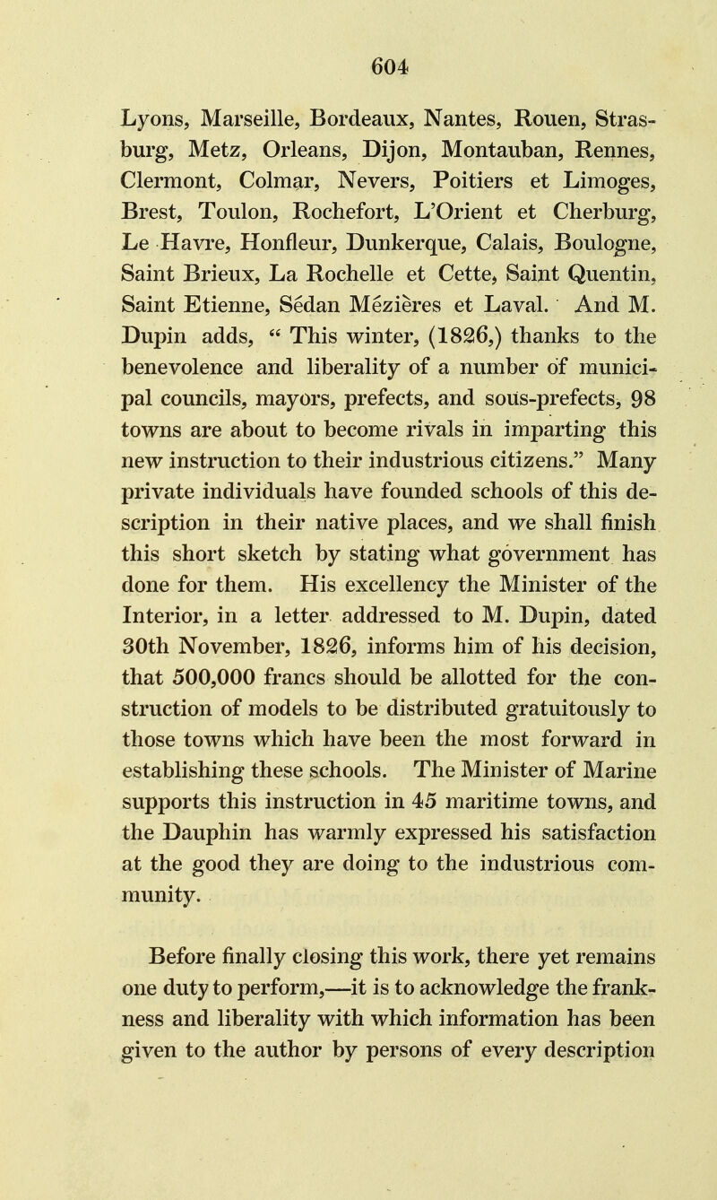 Lyons, Marseille, Bordeaux, Nantes, Rouen, Stras- burg, Metz, Orleans, Dijon, Montauban, Rennes, Clermont, Colm^r, Nevers, Poitiers et Limoges, Brest, Toulon, Rochefort, L'Orient et Cherburg, Le Havre, Honfleur, Dunkerque, Calais, Boulogne, Saint Brieux, La Rochelle et Cette, Saint Quentin, Saint Etienne, Sedan Mezieres et Laval. And M. Dupin adds,  This winter, (18^6,) thanks to the benevolence and liberality of a number of munici- pal councils, mayors, prefects, and sous-prefects, 98 towns are about to become rivals in imparting this new instruction to their industrious citizens. Many private individuals have founded schools of this de- scription in their native places, and we shall finish this short sketch by stating what government has done for them. His excellency the Minister of the Interior, in a letter addressed to M. Dupin, dated 30th November, 18^6, informs him of his decision, that 500,000 francs should be allotted for the con- struction of models to be distributed gratuitously to those towns which have been the most forward in establishing these schools. The Minister of Marine supports this instruction in 45 maritime towns, and the Dauphin has warmly expressed his satisfaction at the good they are doing to the industrious com- munity. Before finally closing this work, there yet remains one duty to perform,—it is to acknowledge the frank- ness and liberality with which information has been given to the author by persons of every description