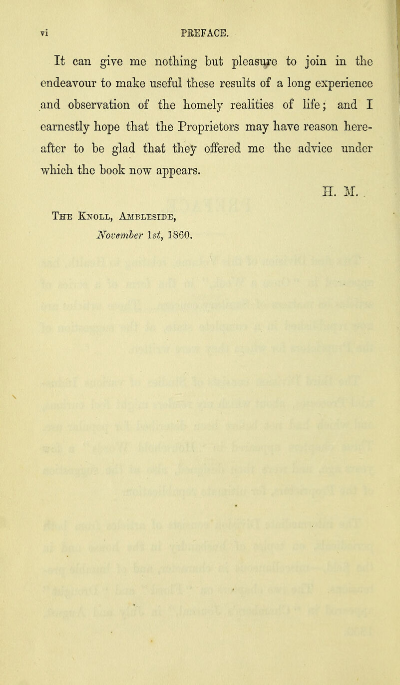 It can give me nothing but pleasure to join in tlie endeavour to make useful these results of a long experience and observation of the homely realities of life; and I earnestly hope that the Proprietors may have reason here- after to be glad that they offered me the advice under which the book now appears. H. M. . Tee Knoll, Ambleside, Novemher 1st, 1860.