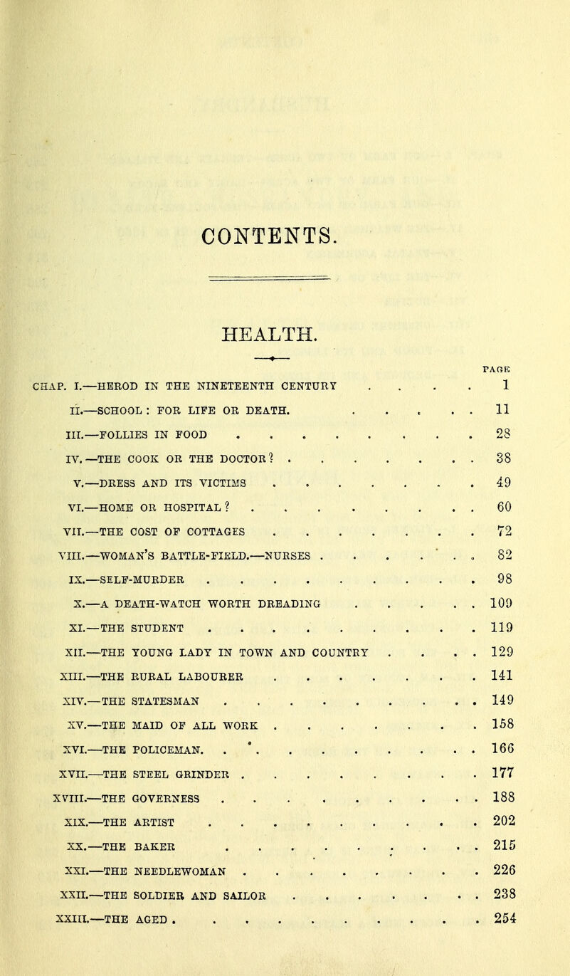 CONTENTS. HEALTH. PAOK CSAP. I.—HEROD IN THE NINETEENTH CENTURY .... 1 li.—SCHOOL : FOR LIFE OR DEATH. . . . . . 11 III. —FOLLIES IN FOOD 28 IV. —THE COOK OR THE DOCTOR? 38 V.—DRESS AND ITS VICTIMS 49 VL—HOME OR HOSPITAL ? 60 Vn.—THE COST OF COTTAGES 72 VIII.—woman's BATTLE-FIELD.—NURSES . . . . ' . <, 82 IX.—SELF-MURDER 98 S.—A DEATH-WATCH WORTH DREADING 100 XL—THE STUDENT 119 XIL—THE YOUNG LADY IN TOWN AND COUNTRY . . . . 129 XIII. —THE RURAL LABOURER 141 XIV. —THE STATESMAN . . 149 XV.—THE MAID OF ALL WORK 158 XVL—THE POLICEMAN. .* 166 XVIL—THE STEEL GRINDER 177 XVIII.—THE GOVERNESS 188 XIX. —THE ARTIST . 202 XX. —THE BAKER . . 215 XXI. —THE NEEDLEWOMAN . 226 XXIL—THE SOLDIER AND SAILOR . . . . . . . 238 XXIIL—THE AGED 254