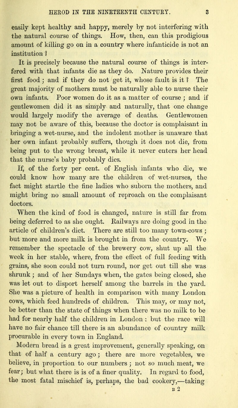 easily kept healthy and happy, merely by not interfering with the natural course of things. How, then, can this prodigious amount of killing go on in a country where infanticide is not an institution 1 It is precisely because the natural course of things is inter- fered with that infants die as they do. Nature provides their first food j and if they do not get it, whose fault is it 1 The great majority of mothers must be natm*ally able to nurse their own infants. Poor women do it as a matter of course ; and if gentlewomen did it as simply and naturally, that one change would largely modify the average of deaths. Gentlewomen may not be aware of this, because the doctor is complaisant in bringing a wet-nurse, and the indolent mother is unaware that her own infant probably suffers, though it does not die, from being put to the wrong breast, while it never enters her head that the nurse's baby probably dies. If, of the forty per cent, of English infants who die, we could know how many are the children of wet-nurses, the fact might startle the fine ladies who suborn the mothers, and might bring no small amount of reproach on the complaisant doctors. When the kind of food is changed, nature is still far from being deferred to as she ought. Railways are doing good in the article of children's diet. There are still too many town-cows ; but more and more milk is brought in from the country. We remember the spectacle of the brewery cow, shut up all the week in her stable, where, from the effect of full feeding with grains, she soon could not turn round, nor get out till she was shrunk; and of her Sundays when, the gates being closed, she was let out to disport herself among the barrels in the yard. She was a picture of health in comparison with many London cows, which feed hundreds of children. This may, or may not, be better than the state of things when there was no milk to be had for nearly half the children in London : but the race will have no fair chance till there is an abundance of country milk procurable in every town in England. Modern bread is a great improvement, generally speaking, on that of half a century ago; there are more vegetables, we believe, in proportion to our numbers ; not so much meat, we fear; but what there is is of a finer quality. In regard to food, the most fatal mischief is, perhaps, the bad cookery,—taking B 2
