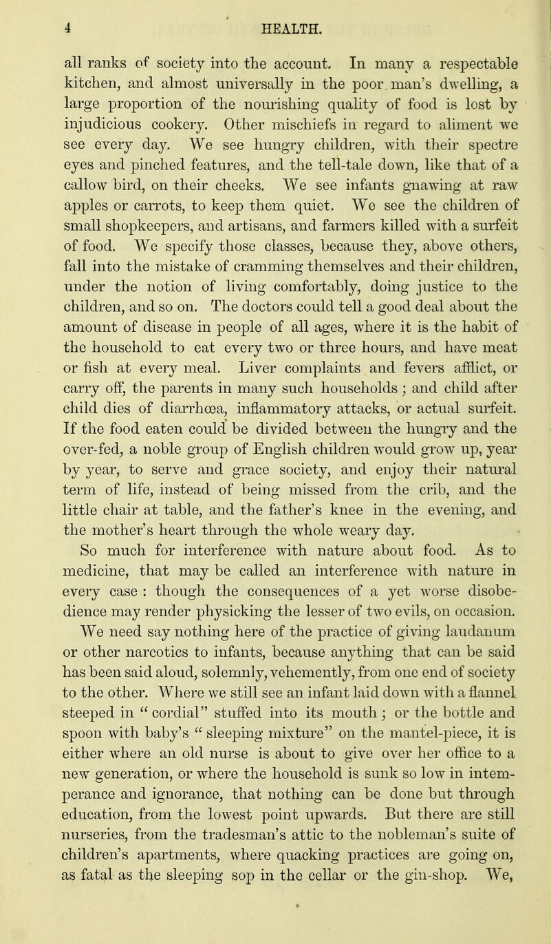all ranks of society into the account. In many a respectable kitchen, and almost universally in the poor, man's dwelling, a large proportion of the nourishing quality of food is lost by injudicious cookery. Other mischiefs in regard to aliment we see every day. We see hungry children, with their spectre eyes and pinched features, and the tell-tale down, like that of a callow bird, on their cheeks. We see infants gnawing at raw apples or carrots, to keep them quiet. We see the children of small shopkeepers, and artisans, and farmers killed with a surfeit of food. We specify those classes, because they, above others, fall into the mistake of cramming themselves and their children, under the notion of living comfortably, doing justice to the children, and so on. The doctors could tell a good deal about the amount of disease in people of all ages, where it is the habit of the household to eat every two or three hours, and have meat or fish at every meal. Liver complaints and fevers afflict, or carry off, the parents in many such households; and child after child dies of diarrhoea, inflammatory attacks, or actual surfeit. If the food eaten could be divided between the hungry and the over-fed, a noble group of English children would grow up, year by year, to serve and grace society, and enjoy their natural term of life, instead of being missed from the crib, and the little chair at table, and the father's knee in the evening, and the mother's heart through the whole weary day. So much for interference with nature about food. As to medicine, that may be called an interference with nature in every case : though the consequences of a yet worse disobe- dience may render physicking the lesser of two evils, on occasion. We need say nothing here of the practice of giving laudanum or other narcotics to infants, because anything that can be said has been said aloud, solemnly, vehemently, from one end of society to the other. Where we still see an infant laid down with a flannel steeped in cordial stuffed into its mouth; or the bottle and spoon with baby's sleeping mixture on the mantel-piece, it is either where an old nurse is about to give over her office to a new generation, or where the household is sunk so low in intem- perance and ignorance, that nothing can be done but through education, from the lowest point upwards. But there are still nurseries, from the tradesman's attic to the nobleman's suite of children's apartments, where quacking practices are going on, as fatal as the sleeping sop in the cellar or the gin-shop. We,
