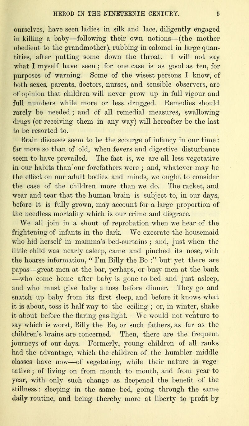 ourselves, have seen ladies in silk and lace, diligently engaged in killing a baby—following their own notions—(the mother obedient to the grandmother), rubbing in calomel in large quan- tities, after putting some down the throat. I will not say what I myself have seen; for one case is as good as ten, for purposes of warning. Some of the wisest persons I know, of both sexes, parents, doctors, nurses, and sensible observers, are of opinion that children will never grow up in full vigour and full numbers while more or less drugged. Remedies should rarely be needed; and of all remedial measures, swallowing drugs (or receiving them in any way) will hereafter be the last to be resorted to. Brain diseases seem to be the scourge of infancy in our time: far more so than of old, when fevers and digestive disturbance seem to have prevailed. The fact is, we are all less vegetative in our habits than our forefathers were ; and, whatever may be the effect on our adult bodies and minds, we ought to consider the case of the children more than we do. The racket, and wear and tear that the human brain is subject to, in our dsijs, before it is fully grown, may account for a large proportion of the needless mortality w^hich is our crime and disgrace. We all join in a shout of reprobation when we hear of the frightening of infants in the dark. We execrate the housemaid who hid herself in mamma's bed-curtains; and, just when the little child was nearly asleep, came and pinched its nose, with the hoarse information, I'm Billy the Bo : but yet there are papas—great men at the bar, perhaps, or busy men at the bank —who come home after baby is gone to bed and just asleep, and who must give baby a toss before dinner. They go and snatch up baby from its first sleep, and before it knows w^hat it is about, toss it half-way to the ceiling ; or, in winter, shake it about before the flaring gas-light. We would not venture to say which is worst, Billy the Bo, or such fathers, as far as the children's brains are concerned. Then, there are the frequent journeys of our days. Formerly, young children of all ranks had the advantage, which the children of the humbler middle classes have now—of vegetating, while their nature is vege- tative ; of living on from month to month, and from year to year, with only such change as deepened the benefit of the stillness : sleeping in the same bed, going through the same daily routine, and being thereby more at liberty to profit by