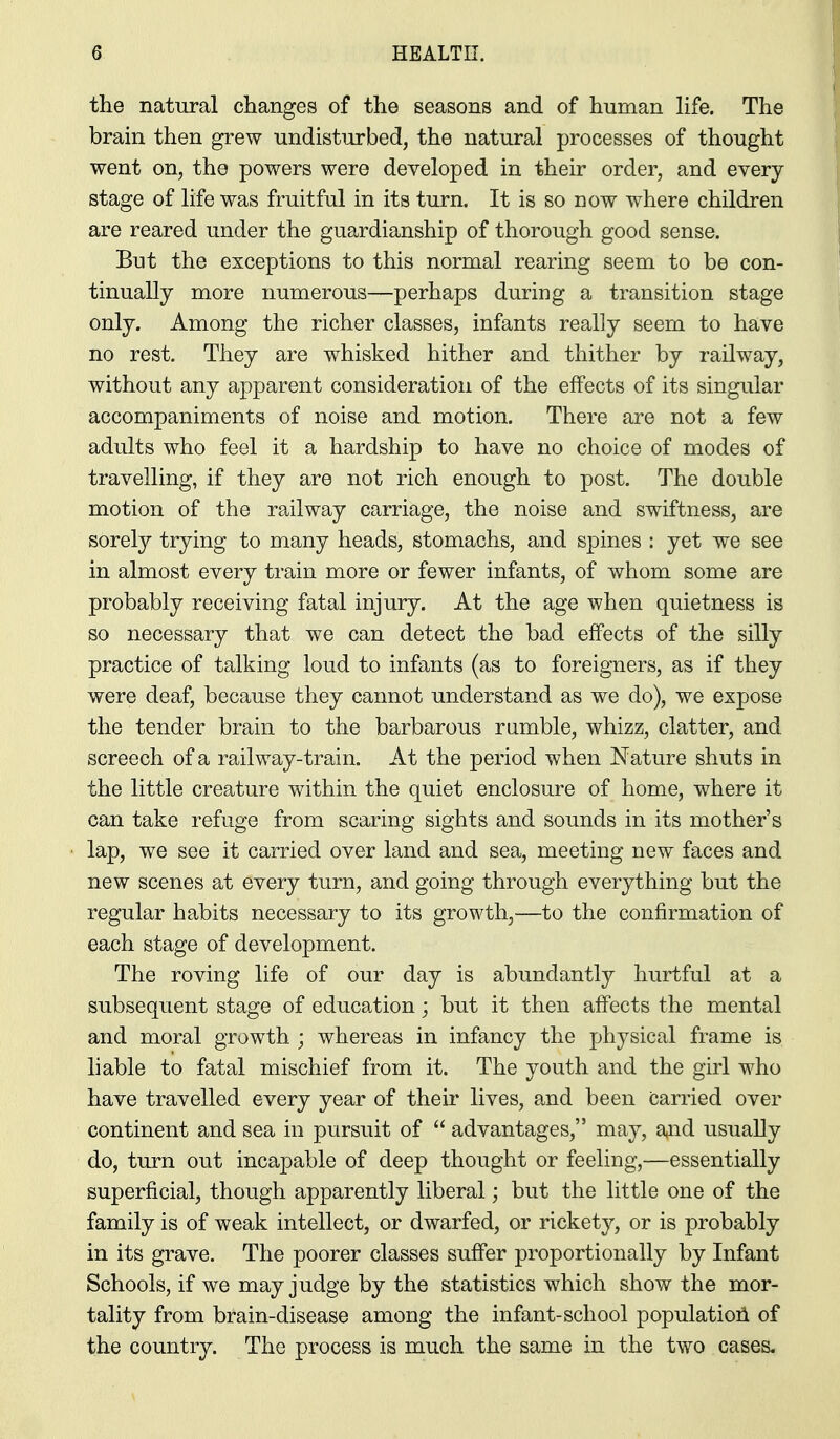 the natural changes of the seasons and of human life. The brain then grew undisturbed, the natural processes of thought went on, the powers were developed in their order, and every stage of life was fruitful in its turn. It is so now where children are reared under the guardianship of thorough good sense. But the exceptions to this normal rearing seem to be con- tinually more numerous—perhaps during a transition stage only. Among the richer classes, infants really seem to have no rest. They are whisked hither and thither by railway, without any apparent consideration of the effects of its singular accompaniments of noise and motion. There are not a few adults who feel it a hardship to have no choice of modes of travelling, if they are not rich enough to post. The double motion of the railway carriage, the noise and swiftness, are sorely trying to many heads, stomachs, and spines : yet we see in almost every train more or fewer infants, of whom some are probably receiving fatal injury. At the age when quietness is so necessary that we can detect the bad effects of the silly practice of talking loud to infants (as to foreigners, as if they were deaf, because they cannot understand as we do), we expose the tender brain to the barbarous rumble, whizz, clatter, and screech of a rail way-train. At the period when Nature shuts in the little creature within the quiet enclosure of home, where it can take refuge from scaring sights and sounds in its mother's lap, we see it carried over land and sea, meeting new faces and new scenes at every turn, and going through everything but the regular habits necessary to its growth,—to the confirmation of each stage of development. The roving life of our day is abundantly hurtful at a subsequent stage of education; but it then affects the mental and moral growth ; whereas in infancy the physical frame is hable to fatal mischief from it. The youth and the girl who have travelled every year of their lives, and been carried over continent and sea in pursuit of advantages, may, a^nd usually do, turn out incapable of deep thought or feeling,—essentially superficial, though apparently liberal; but the little one of the family is of weak intellect, or dwarfed, or rickety, or is probably in its grave. The poorer classes suffer proportionally by Infant Schools, if we may judge by the statistics which show the mor- tality from brain-disease among the infant-school populatioil of the country. The process is much the same in the two cases.