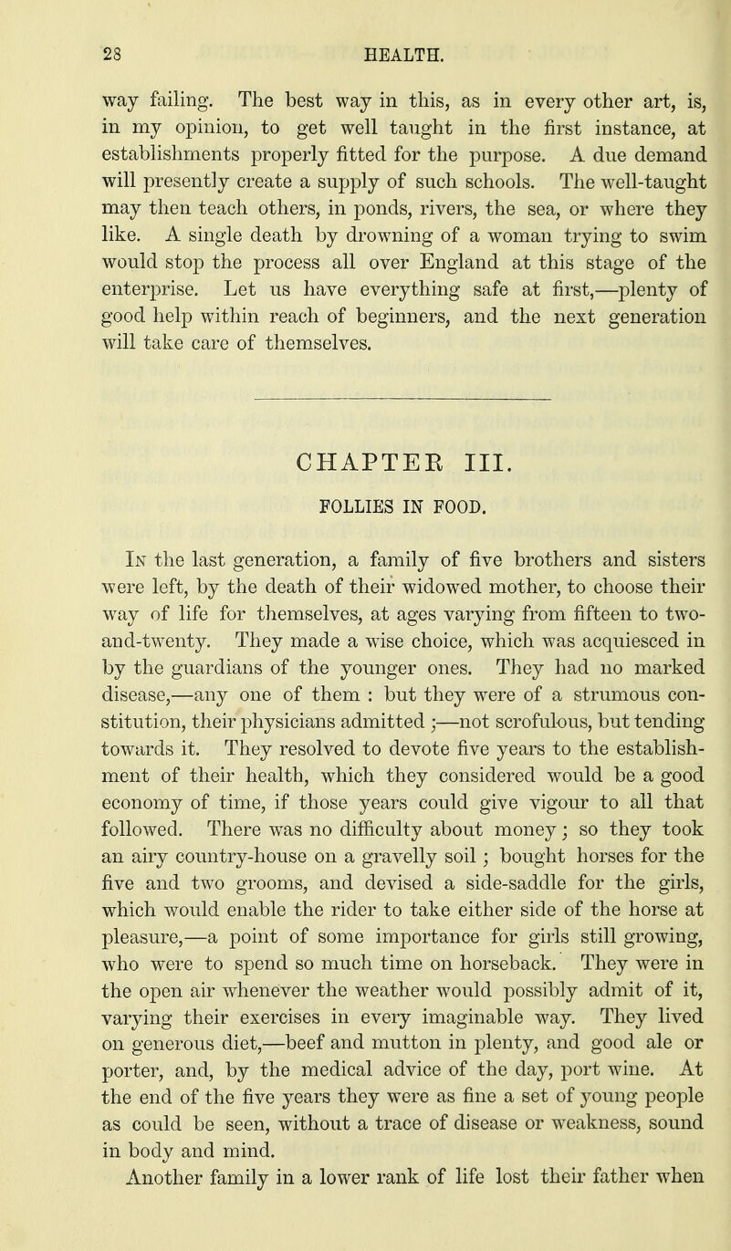 way failing. The best way in this, as in every other art, is, in my opinion, to get well taught in the first instance, at establishments properly fitted for the purpose. A due demand will presently create a supply of such schools. The well-taught may then teach others, in ponds, rivers, the sea, or where they like. A single death by drowning of a woman trying to swim would stop the process all over England at this stage of the enterprise. Let us have everything safe at first,—plenty of good help within reach of beginners, and the next generation will take care of themselves. CHAPTER III. FOLLIES IN FOOD. In the last generation, a family of five brothers and sisters were left, by the death of their widowed mother, to choose their way of life for themselves, at ages varying from fifteen to two- and-twenty. They made a wise choice, which was acquiesced in by the guardians of the younger ones. They had no marked disease,—any one of them : but they were of a strumous con- stitution, their physicians admitted ;—not scrofulous, but tending towards it. They resolved to devote five years to the establish- ment of their health, which they considered would be a good economy of time, if those years could give vigour to all that followed. There was no difiiculty about money; so they took an airy country-house on a gravelly soil; bought horses for the five and two grooms, and devised a side-saddle for the girls, which would enable the rider to take either side of the horse at pleasure,—a point of some importance for girls still growing, who were to spend so much time on horseback. They were in the open air whenever the weather would possibly admit of it, varying their exercises in every imaginable way. They lived on generous diet,—beef and mutton in plenty, and good ale or porter, and, by the medical advice of the day, port wine. At the end of the five years they were as fine a set of j^oung people as could be seen, without a trace of disease or weakness, sound in body and mind. Another family in a lower rank of life lost their father when