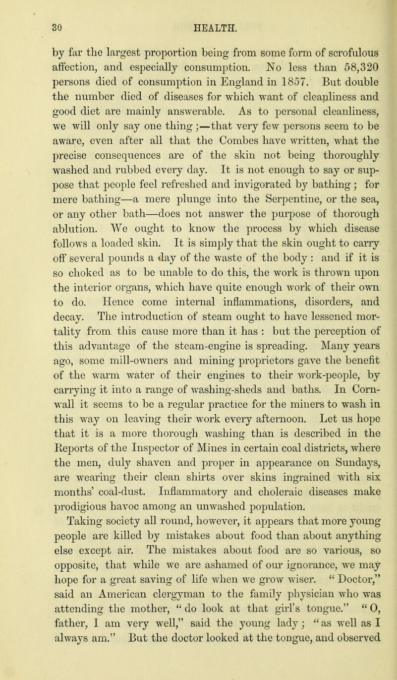 by far the largest proportion being from some form of scrofulous affection, and especially consumption. No less than 58,320 persons died of consumption in England in 1857. But double the number died of diseases for which want of cleapliness and good diet are mainly answerable. As to personal cleanliness, we will only say one thingthat very few persons seem to be aware, even after all that the Combes have written, what the precise consequences are of the skin not being thoroughly washed and rubbed every day. It is not enough to say or sup- pose that people feel refreshed and invigorated by bathing; for mere bathing—a mere plunge into the Serpentine, or the sea, or any other bath—does not answer the purpose of thorough ablution. We ought to know the process by which disease follows a loaded skin. It is simply that the skin ought to carry off several pounds a day of the waste of the body : and if it is so choked as to be unable to do this, the work is thrown upon the interior organs, which have quite enough work of their own to do. Hence come internal inflammations, disorders, and decay. The introduction of steam ought to have lessened mor- tality from this cause more than it has : but the perception of this advantage of the steam-engine is spreading. Many years ago, some mill-owners and mining proprietors gave the benefit of the warm water of their engines to their work-people, by carrying it into a range of washing-sheds and baths. In Corn- wall it seems to be a regular practice for the miners to wash in this way on leaving their work every afternoon. Let us hope that it is a more thorough washing than is described in the Eeports of the Inspector of Mines in certain coal districts, where the men, duly shaven and proper in appearance on Sundays, are wearing their clean shirts over skins ingrained with six months' coal-dust. Inflammatory and choleraic diseases make prodigious havoc among an unwashed population. Taking society all round, however, it appears that more young people are killed by mistakes about food than about anything else except air. The mistakes about food are so various, so opposite, that while we are ashamed of our ignorance, we may hope for a great saving of life when we grow wiser.  Doctor, said an American clergyman to the family physician who was attending the mother,  do look at that girl's tongue.  0, father, I am very weU, said the young lady;  as well as I always am. But the doctor looked at the tongue, and observed