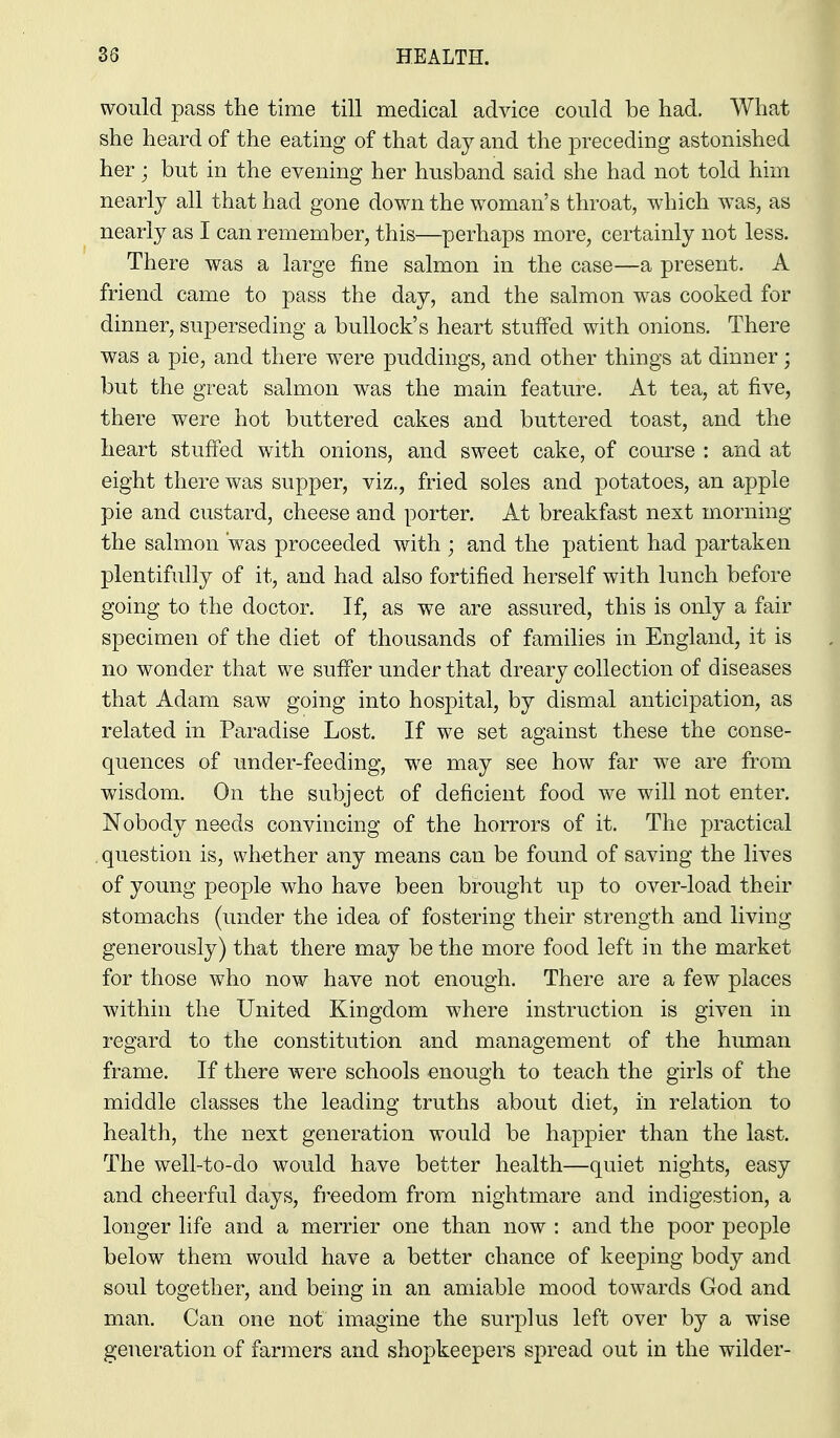 would pass the time till medical advice could be had. What she heard of the eating of that day and the preceding astonished her; but in the evening her husband said she had not told him nearly all that had gone down the woman's throat, which was, as nearly as I can remember, this—perhaps more, certainly not less. There was a large fine salmon in the case—a present. A friend came to pass the day, and the salmon was cooked for dinner, superseding a bullock's heart stuffed with onions. There was a pie, and there were puddings, and other things at dinner; but the great salmon was the main feature. At tea, at five, there were hot buttered cakes and buttered toast, and the heart stuffed with onions, and sweet cake, of course : and at eight there was supper, viz., fried soles and potatoes, an apple pie and custard, cheese and porter. At breakfast next morning the salmon was proceeded with ; and the patient had partaken plentifully of it, and had also fortified herself with lunch before going to the doctor. If, as we are assured, this is only a fair specimen of the diet of thousands of families in England, it is no wonder that we suffer under that dreary collection of diseases that Adam saw going into hospital, by dismal anticipation, as related in Paradise Lost. If we set against these the conse- quences of under-feeding, we may see how far w^e are from wisdom. On the subject of deficient food we will not enter. Nobody needs convincing of the horrors of it. The practical . question is, whether any means can be found of saving the lives of young people who have been brought up to over-load their stomachs (under the idea of fostering their strength and living generously) that there may be the more food left in the market for those who now have not enough. There are a few places within the United Kingdom where instruction is given in regard to the constitution and management of the human frame. If there were schools enough to teach the girls of the middle classes the leading truths about diet, in relation to health, the next generation would be happier than the last. The well-to-do would have better health—quiet nights, easy and cheerful days, freedom from nightmare and indigestion, a longer life and a merrier one than now : and the poor people below them would have a better chance of keeping body and soul together, and being in an amiable mood towards God and man. Can one not imagine the surplus left over by a wise generation of farmers and shopkeepers spread out in the wilder-