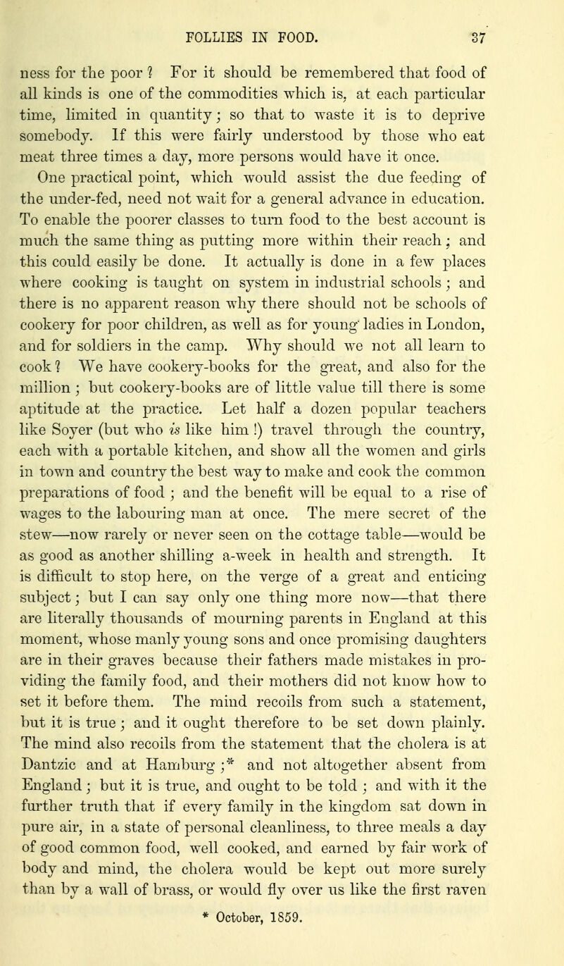 ness for the poor ? For it should be remembered that food of all kinds is one of the commodities which is. at each particular time, limited in quantity; so that to waste it is to deprive somebody. If this were fairly understood by those who eat meat three times a day, more persons would have it once. One practical point, which would assist the due feeding of the under-fed, need not wait for a general advance in education. To enable the poorer classes to turn food to the best account is much the same thing as putting more within their reach ; and this could easily be done. It actually is done in a few places where cooking is taught on system in industrial schools; and there is no apparent reason why there should not be schools of cookery for poor children, as well as for young' ladies in London, and for soldiers in the camp. Why should we not all learn to cook ? We have cookery-books for the great, and also for the million ; but cookery-books are of little value till there is some aptitude at the practice. Let half a dozen popular teachers like Soyer (but who is like him !) travel through the country, each with a portable kitchen, and show all the women and girls in town and country the best way to make and cook the common preparations of food ; and the benefit will be equal to a rise of wages to the labouring man at once. The mere secret of the stew—now rarely or never seen on the cottage table—would be as good as another shilling a-week in health and strength. It is difficult to stop here, on the verge of a great and enticing subject; but I can say only one thing more now—that there are literally thousands of mourning parents in England at this moment, whose manly young sons and once promising daughters are in their graves because their fathers made mistakes in pro- viding the family food, and their mothers did not know how to set it before them. The mind recoils from such a statement, but it is true j and it ought therefore to be set down plainly. The mind also recoils from the statement that the cholera is at Dantzic and at Hamburg ;* and not altogether absent from England; but it is true, and ought to be told ; and with it the further truth that if every family in the kingdom sat down in pure air, in a state of personal cleanliness, to three meals a day of good common food, well cooked, and earned by fair work of body and mind, the cholera would be ke-pt out more surely than by a wall of brass, or would fly over us like the first raven * October, 1859.