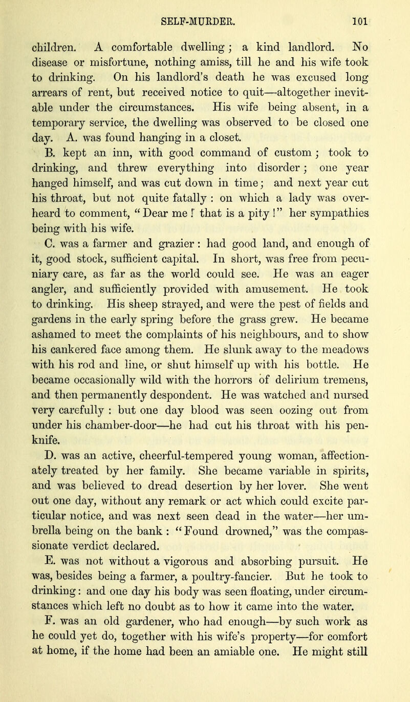 children. A comfortable dwelling; a kind landlord. No disease or misfortune, nothing amiss, till he and his wife took to drinking. On his landlord's death he was excused long arrears of rent, but received notice to quit—altogether inevit- able under the circumstances. His wife being absent, in a temporary service, the dwelling was observed to be closed one day. A. was found hanging in a closet. B. kept an inn, with good command of custom ; took to drinking, and threw everything into disorder; one year hanged himself, and was cut down in time; and next year cut his throat, but not quite fatally : on which a lady was over- heard to comment, Dear me !' that is a pity ! her sympathies being with his wife. C. was a farmer and grazier: had good land, and enough of it, good stock, sufficient capital. In short, was free from pecu- niary care, as far as the world could see. He was an eager angler, and sufficiently provided with amusement. He took to drinking. His sheep strayed, and were the pest of fields and gardens in the early spring before the grass grew. He became ashamed to meet the complaints of his neighbours, and to show his cankered face among them. He slunk away to the meadows with his rod and line, or shut himself up with his bottle. He became occasionally wild with the horrors of delirium tremens, and then permanently despondent. He was watched and nursed very carefully : but one day blood was seen oozing out from under his chamber-door—he had cut his throat with his pen- knife. D. was an active, cheerful-tempered young woman, affection- ately treated by her family. She became variable in spirits, and was believed to dread desertion by her lover. She went out one day, without any remark or act which could excite par- ticular notice, and was next seen dead in the water—her um- brella being on the bank : Found drowned, was the compas- sionate verdict declared. E. was not without a vigorous and absorbing pursuit. He was, besides being a farmer, a poultry-fancier. But he took to drinking: and one day his body was seen floating, under circum- stances which left no doubt as to how it came into the water. F. was an old gardener, who had enough—by such w^ork as he could yet do, together with his wife's property—for comfort at home, if the home had been an amiable one. He might still