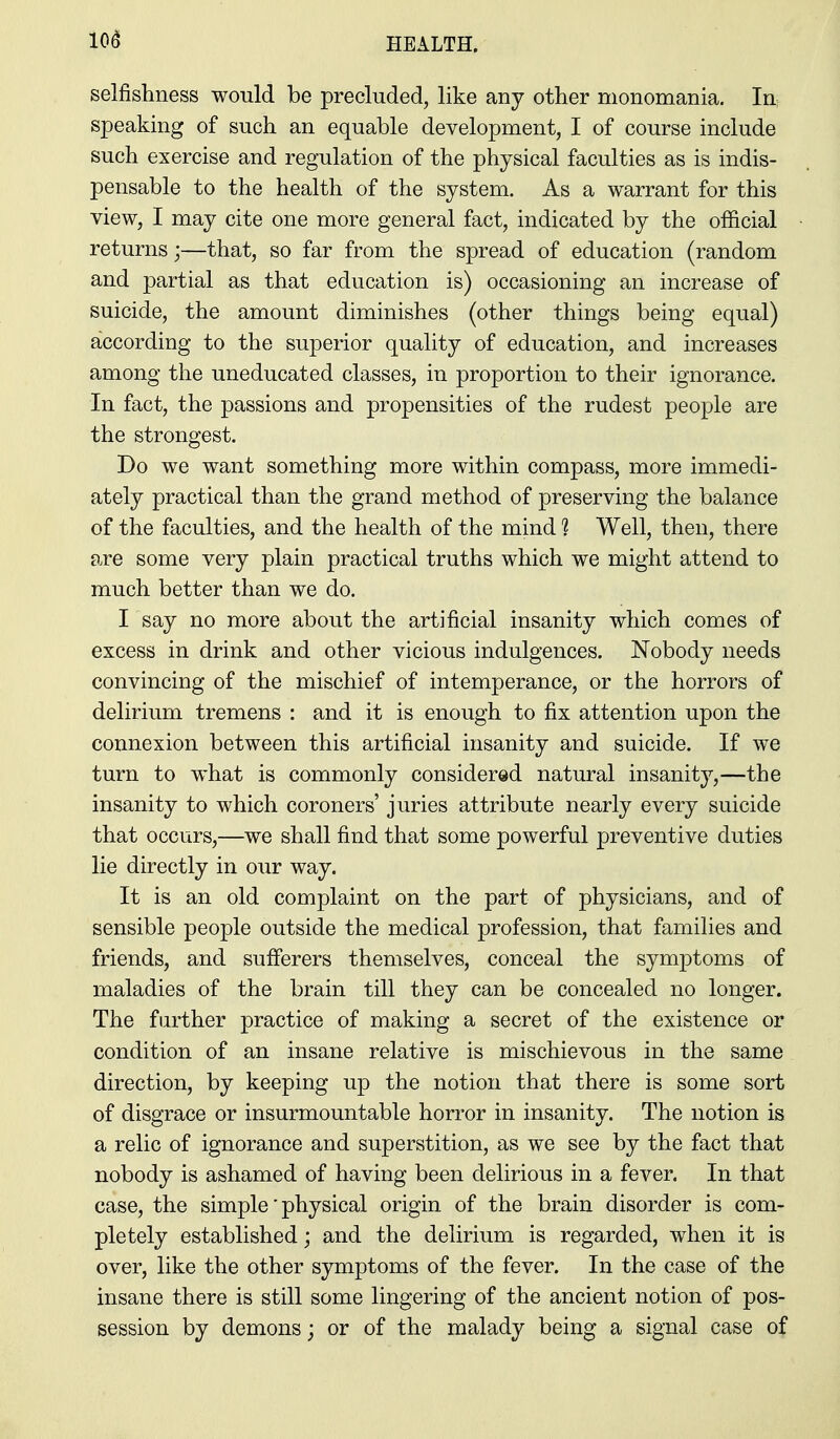 10^ selfishness would be precluded, like any other monomania. In, speaking of such an equable development, I of course include such exercise and regulation of the physical faculties as is indis- pensable to the health of the system. As a warrant for this view, I may cite one more general fact, indicated by the official returns;—that, so far from the spread of education (random and partial as that education is) occasioning an increase of suicide, the amount diminishes (other things being equal) according to the superior quality of education, and increases among the uneducated classes, in proportion to their ignorance. In fact, the passions and propensities of the rudest people are the strongest. Do we want something more within compass, more immedi- ately practical than the grand method of preserving the balance of the faculties, and the health of the mind 1 Well, then, there are some very plain practical truths which we might attend to much better than we do. I say no more about the artificial insanity which comes of excess in drink and other vicious indulgences. Nobody needs convincing of the mischief of intemperance, or the horrors of delirium tremens : and it is enough to fix attention upon the connexion between this artificial insanity and suicide. If we turn to what is commonly considered natural insanity,—the insanity to which coroners' juries attribute nearly every suicide that occurs,—we shall find that some powerful preventive duties lie directly in our way. It is an old complaint on the part of physicians, and of sensible people outside the medical profession, that families and friends, and sufferers themselves, conceal the symptoms of maladies of the brain till they can be concealed no longer. The further practice of making a secret of the existence or condition of an insane relative is mischievous in the same direction, by keeping up the notion that there is some sort of disgrace or insurmountable horror in insanity. The notion is a relic of ignorance and superstition, as we see by the fact that nobody is ashamed of having been delirious in a fever. In that case, the simple' physical origin of the brain disorder is com- pletely established; and the delirium is regarded, when it is over, like the other symptoms of the fever. In the case of the insane there is still some lingering of the ancient notion of pos- session by demons; or of the malady being a signal case of