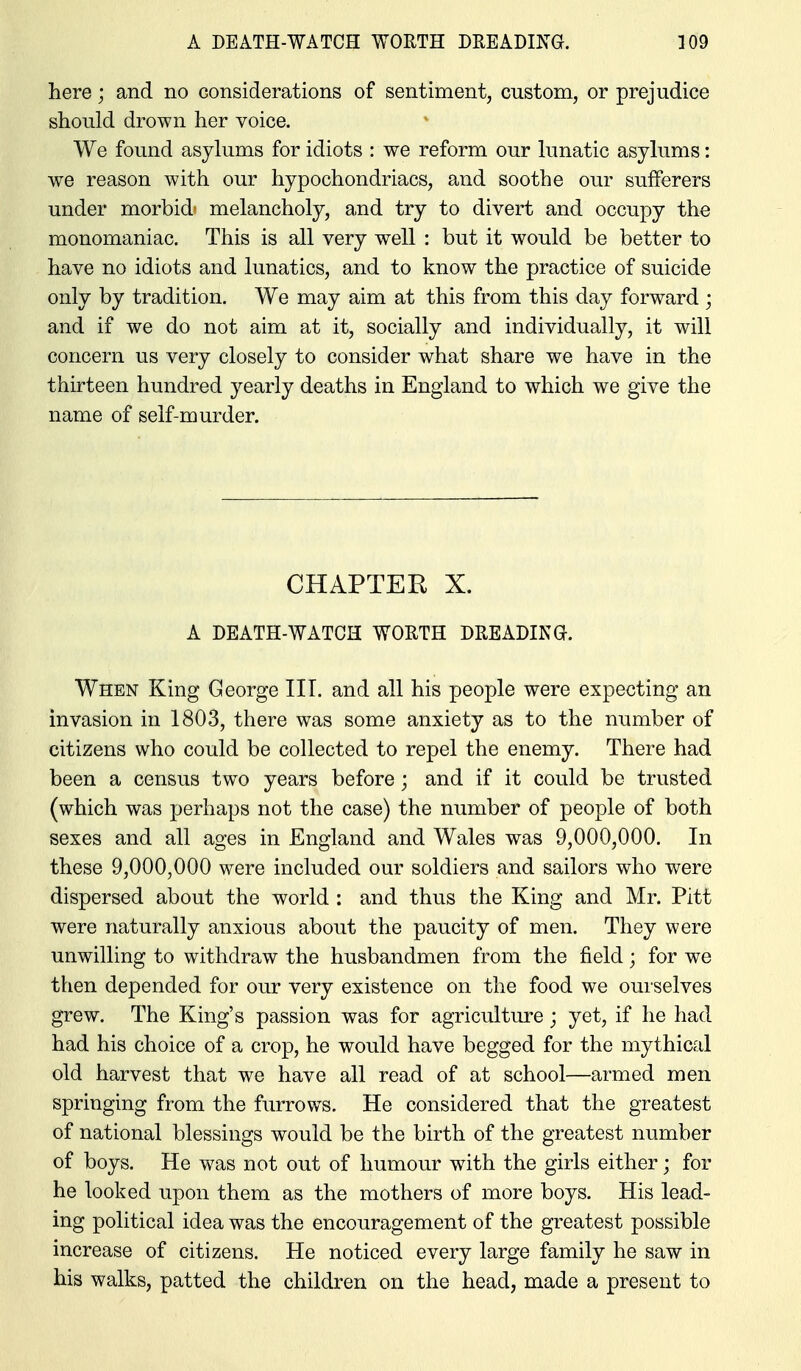 here; and no considerations of sentiment, custom, or prejudice should drown her voice. We found asylums for idiots : we reform our lunatic asylums: we reason with our hypochondriacs, and soothe our sufferers under morbid' melancholy, and try to divert and occupy the monomaniac. This is all very well : but it would be better to have no idiots and lunatics, and to know the practice of suicide only by tradition. We may aim at this from this day forward ; and if we do not aim at it, socially and individually, it will concern us very closely to consider what share we have in the thirteen hundred yearly deaths in England to which we give the name of self-murder. CHAPTEE X. A DEATH-WATCH WOETH DEEADING. When King George III. and all his people were expecting an invasion in 1803, there was some anxiety as to the number of citizens who could be collected to repel the enemy. There had been a census two years before; and if it could be trusted (which was perhaps not the case) the number of people of both sexes and all ages in England and Wales was 9,000,000. In these 9,000,000 were included our soldiers and sailors who were dispersed about the world : and thus the King and Mr. Pitt were naturally anxious about the paucity of men. They were unwilling to withdraw the husbandmen from the field; for we then depended for our very existence on the food we ourselves grew. The King's passion was for agriculture; yet, if he had had his choice of a crop, he would have begged for the mythical old harvest that we have all read of at school—armed men springing from the furrows. He considered that the greatest of national blessings would be the birth of the greatest number of boys. He was not out of humour with the girls either; for he looked upon them as the mothers of more boys. His lead- ing political idea was the encouragement of the greatest possible increase of citizens. He noticed every large family he saw in his walks, patted the children on the head, made a present to
