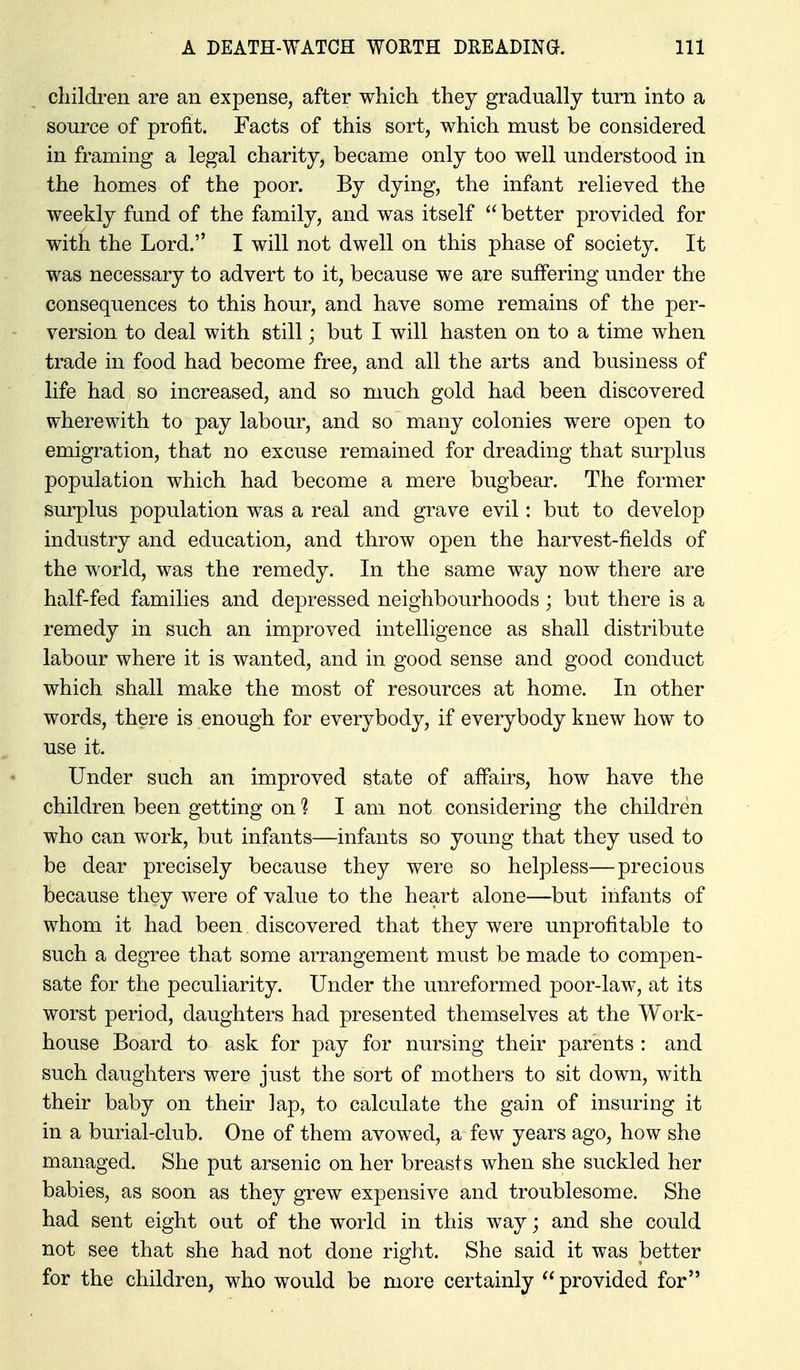 children are an expense, after which they gradually turn into a source of profit. Facts of this sort, which must be considered in framing a legal charity, became only too well understood in the homes of the poor. By dying, the infant relieved the weekly fund of the family, and was itself  better provided for with the Lord. I will not dwell on this phase of society. It was necessary to advert to it, because we are suffering under the consequences to this hour, and have some remains of the per- version to deal with still; but I will hasten on to a time when trade in food had become free, and all the arts and business of life had so increased, and so much gold had been discovered wherewith to pay labour, and so many colonies were open to emigration, that no excuse remained for dreading that surplus population which had become a mere bugbear. The former surplus population was a real and grave evil: but to develop industry and education, and throw open the harvest-fields of the world, was the remedy. In the same way now there are half-fed families and dejDressed neighbourhoods; but there is a remedy in such an improved intelligence as shall distribute labour where it is wanted, and in good sense and good conduct which shall make the most of resources at home. In other words, there is enough for everybody, if everybody knew how to use it. Under such an improved state of affairs, how have the children been getting on 1 I am not considering the children who can work, but infants—infants so young that they used to be dear precisely because they were so helpless—precious because they were of value to the heart alone—but infants of whom it had been discovered that they were unprofitable to such a degree that some arrangement must be made to compen- sate for the peculiarity. Under the unreformed poor-law, at its worst period, daughters had presented themselves at the Work- house Board to ask for pay for nursing their parents : and such daughters were just the sort of mothers to sit down, with their baby on their lap, to calculate the gain of insuring it in a burial-club. One of them avowed, a few years ago, how she managed. She put arsenic on her breasts when she suckled her babies, as soon as they grew expensive and troublesome. She had sent eight out of the world in this way; and she could not see that she had not done right. She said it was better for the children, who would be more certainly  provided for