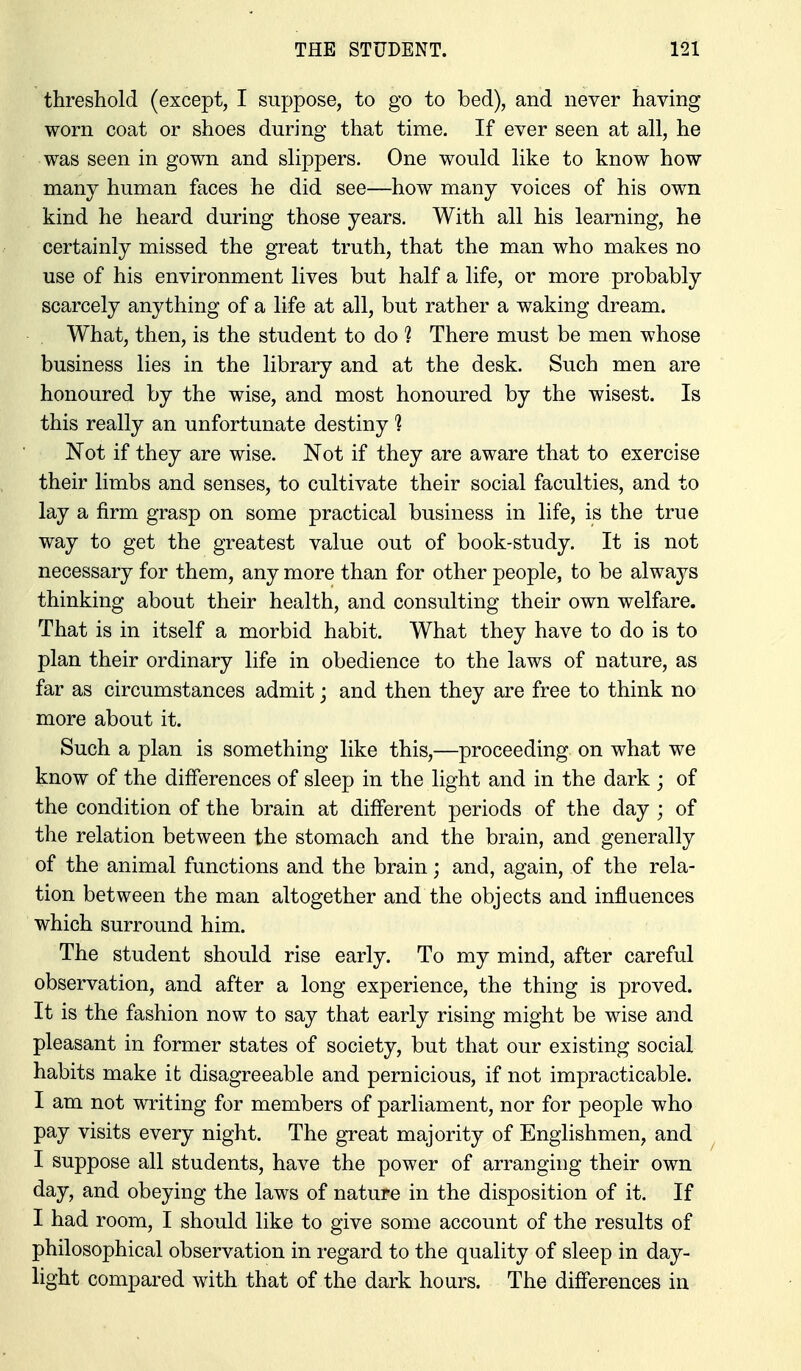 threshold (except, I suppose, to go to bed), and never having worn coat or shoes during that time. If ever seen at all, he was seen in gown and slippers. One would like to know how many human faces he did see—how many voices of his own kind he heard during those years. With all his learning, he certainly missed the great truth, that the man who makes no use of his environment lives but half a life, or more probably scarcely anything of a life at all, but rather a waking dream. What, then, is the student to do 1 There must be men whose business lies in the library and at the desk. Such men are honoured by the wise, and most honoured by the wisest. Is this really an unfortunate destiny 1 Not if they are wise. Not if they are aware that to exercise their limbs and senses, to cultivate their social faculties, and to lay a firm grasp on some practical business in life, is the true way to get the greatest value out of book-study. It is not necessary for them, any more than for other people, to be alwaj^s thinking about their health, and consulting their own welfare. That is in itself a morbid habit. What they have to do is to plan their ordinary life in obedience to the laws of nature, as far as circumstances admit; and then they are free to think no more about it. Such a plan is something like this,—proceeding on what we know of the differences of sleep in the light and in the dark ; of the condition of the brain at different periods of the day ; of the relation between the stomach and the brain, and generally of the animal functions and the brain; and, again, of the rela- tion between the man altogether and the objects and influences which surround him. The student should rise early. To my mind, after careful observation, and after a long experience, the thing is proved. It is the fashion now to say that early rising might be wise and pleasant in former states of society, but that our existing social habits make it disagreeable and pernicious, if not impracticable. I am not writing for members of parliament, nor for people who pay visits every night. The great majority of Englishmen, and I suppose all students, have the power of arranging their own day, and obeying the laws of nature in the disposition of it. If I had room, I should like to give some account of the results of philosophical observation in regard to the quality of sleep in day- light compared with that of the dark hours. The differences in