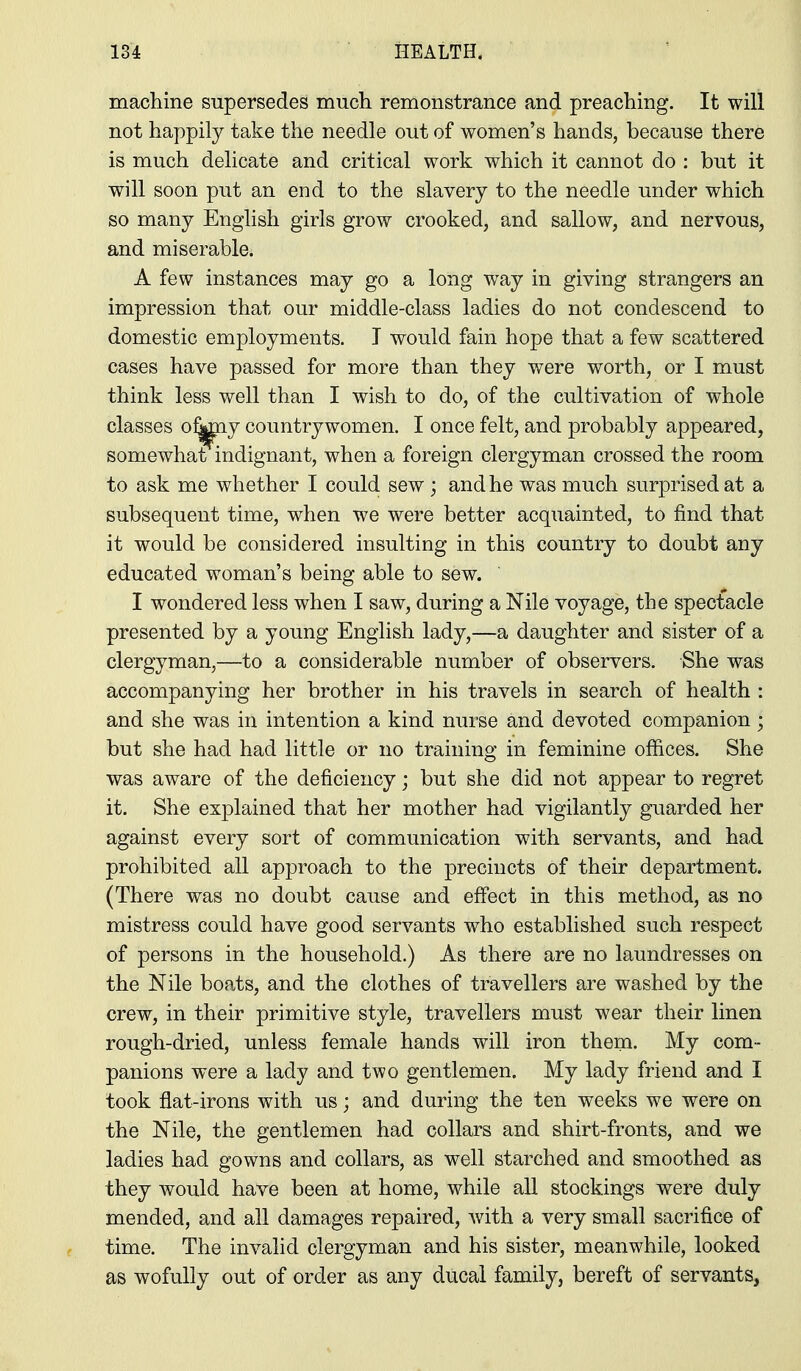 machine supersedes much remonstrance and preaching. It will not happily take the needle out of women's hands, because there is much delicate and critical work which it cannot do : but it will soon put an end to the slavery to the needle under which so many English girls grow crooked, and sallow, and nervous, and miserable. A few instances may go a long way in giving strangers an impression that our middle-class ladies do not condescend to domestic employments. J would fain hope that a few scattered cases have passed for more than they were worth, or I must think less well than I wish to do, of the cultivation of whole classes o^^y countrywomen. I once felt, and probably appeared, somewhat indignant, when a foreign clergyman crossed the room to ask me whether I could sew; and he was much surprised at a subsequent time, when we were better acquainted, to find that it would be considered insulting in this country to doubt any educated woman's being able to sew. I wondered less when I saw, during a Nile voyage, the spectacle presented by a young English lady,—a daughter and sister of a clergyman,—to a considerable number of observers. She was accompanying her brother in his travels in search of health : and she was in intention a kind nurse and devoted companion; but she had had little or no training in feminine offices. She was aware of the deficiency; but she did not appear to regret it. She explained that her mother had vigilantly guarded her against every sort of communication with servants, and had prohibited all approach to the precincts of their department. (There was no doubt cause and effect in this method, as no mistress could have good servants who established such respect of persons in the household.) As there are no laundresses on the Nile boats, and the clothes of travellers are washed by the crew, in their primitive style, travellers must wear their linen rough-dried, unless female hands will iron them. My com- panions were a lady and two gentlemen. My lady friend and I took flat-irons with us; and during the ten weeks we were on the Nile, the gentlemen had collars and shirt-fronts, and we ladies had gowns and collars, as well starched and smoothed as they would have been at home, while all stockings were duly mended, and all damages repaired, with a very small sacrifice of time. The invalid clergyman and his sister, meanwhile, looked as wofully out of order as any ducal family, bereft of servants,