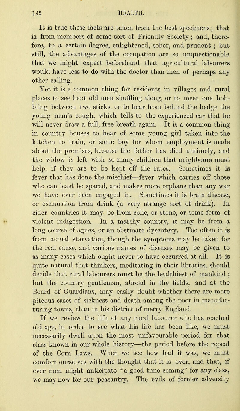 It is true these facts are taken from the best specimens; that is, from members of some sort of Friendly Society; and, there- fore, to a certain degree, enlightened, sober, and prudent; but still, the advantages of the occupation are so unquestionable that we might expect beforehand that agricultural laboiurers would have less to do with the doctor than men of perhaps any other calling. Yet it is a common thing for residents in villages and rural places to see bent old men shuffling along, or to meet one hob- bling between two sticks, or to hear from behind the hedge the young man's cough, which tells to the experienced ear that he will never draw a full, free breath again. It is a common thing in country houses to hear of some young girl taken into the kitchen to train, or some boy for whom employment is made about the premises, because the father has died untimely, and the widow is left with so many children that neighbours must help, if they are to be kept off the rates. Sometimes it is fever that has done the mischief—fever which carries off those who can least be spared, and makes more orphans than any war we have ever been engaged in. Sometimes it is brain disease, or exhaustion from drink (a very strange sort of drink). In cider countries it may be from colic, or stone, or some form of violent indigestion. In a marshy country, it may be from a long course of agues, or an obstinate dysentery. Too often it is from actual starvation, though the symptoms may be taken for the real cause, and various names of diseases may be given to as many cases which ought never to have occurred at all. It is quite natural that thinkers, meditating in their libraries, should decide that rural labourers must be the healthiest of mankind ; but the country gentleman, abroad in the fields, and at the Board of Guardians, may easily doubt whether there are more piteous cases of sickness and death among the poor in manufac- turing towns, than in his district of merry England. If we review the life of any rural labourer who has reached old age, in order to see what his life has been like, we must necessarily dwell upon the most unfavourable period for that class known in onr whole history—the period before the repeal of the Corn Laws. When we see how bad it was, we must comfort ourselves with the thought that it is over, and that, if ever men might anticipate  a good time coming for any class, we may now for our peasantry. The evils of former adversity