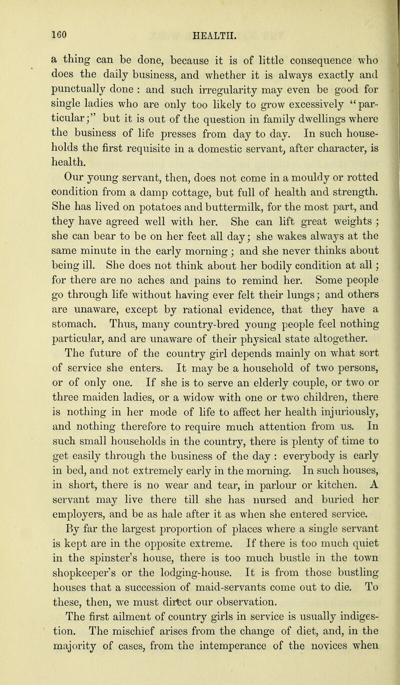 a thiDg can be done, because it is of little consequence who does the daily business, and whether it is always exactly and punctually done : and such irregularity may even be good for single ladies who are only too likely to grow excessively par- ticular; but it is out of the question in family dwellings where the business of life presses from day to day. In such house- holds the first requisite in a domestic servant, after character, is health. Our young servant, then, does not come in a mouldy or rotted condition from a damp cottage, but full of health and strength. She has lived on potatoes and buttermilk, for the most part, and they have agreed well with her. She can lift great weights ; she can bear to be on her feet all day; she wakes always at the same minute in the early morning; and she never thinks about being ill. She does not think about her bodily condition at all; for there are no aches and pains to remind her. Some people go through hfe without having ever felt their lungs; and others are unaware, except by rational evidence, that they have a stomach. Thus, many country-bred young people feel nothing particular, and are unaware of their physical state altogether. The future of the country girl depends mainly on w^hat sort of service she enters. It may be a household of two persons, or of only one. If she is to serve an elderly couple, or two or three maiden ladies, or a widow with one or two children, there is nothing in her mode of life to alfect her health injuriously, and nothing therefore to require much attention from us. In such small households in the country, there is plenty of time to get easily through the business of the day : everybody is early in bed, and not extremely early in the morning. In such houses, in short, there is no wear and tear, in parlour or kitchen. A servant may live there till she has nursed and buried her employers, and be as hale after it as when she entered service. By far the largest proportion of places where a single servant is kept are in the opposite extreme. If there is too much quiet in the spinster's house, there is too much bustle in the town shopkeeper's or the lodging-house. It is from those bustling houses that a succession of maid-servants come out to die. To these, then, we must direct our observation. The first ailment of country girls in service is usually indiges- tion. The mischief arises from the change of diet, and, in the majority of cases, from the intemperance of the novices when