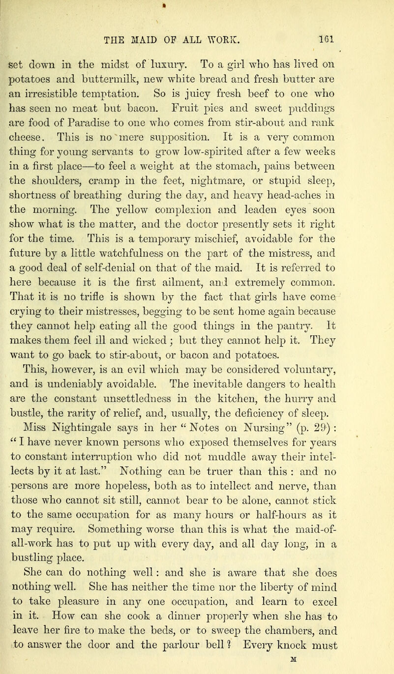 set down in the midst of luxury. To a girl who has liyed on potatoes and buttermilk, new white bread and fresh, butter are an irresistible temptation. So is juicy fresh beef to one who has seen no meat but bacon. Fruit pies and sweet puddings are food of Paradise to one who comes from stir-about and rank cheese. This is no mere supposition. It is a very common thing for young servants to grow low-spirited after a few weeks in a first place—to feel a weight at the stomach, pains between the shoulders, cramp in the feet, nightmare, or stupid sleep, shortness of breathing during the day, and heavy head-aches in the morning. The yellow complexion and leaden eyes soon show what is the matter, and the doctor presently sets it right for the time. This is a temporary mischief, avoidable for the future by a little watchfulness on the part of the mistress, and a good deal of self-denial on that of the maid. It is referred to here because it is the first ailment, and extremely common. That it is no trifle is shown by the fact that girls have come crying to their mistresses, begging to be sent home again because they cannot help eating all the good things in the pantry. It makes them feel ill and wicked ; but they cannot help it. They want to go back to stir-about, or bacon and potatoes. This, however, is an evil which may be considered voluntary, and is undeniably avoidable. The inevitable dangers to health are the constant unsettledness in the kitchen, the hurry and bustle, the rarity of relief, and, usually, the deficiency of sleep. Miss Nightingale sa3^s in her Notes on Nursing (p. 29):  I have never known persons who exposed themselves for years to constant interruption who did not muddle away their intel- lects by it at last. Nothing can be truer than this : and no persons are more hopeless, both as to intellect and nerve, than those who cannot sit still, cannot bear to be alone, cannot stick to the same occupation for as many hours or half-hours as it may require. Something worse than this is what the maid-of- all-work has to put up with every day, and all day long, in a bustling place. She can do nothing well: and she is aware that she does nothing well. She has neither the time nor the liberty of mind to take pleasure in any one occupation, and learn to excel in it. How can she cook a dinner properly when she has to leave her fire to make the beds, or to sweep the chambers, and to answer the door and the parlour bell ? Every knock must